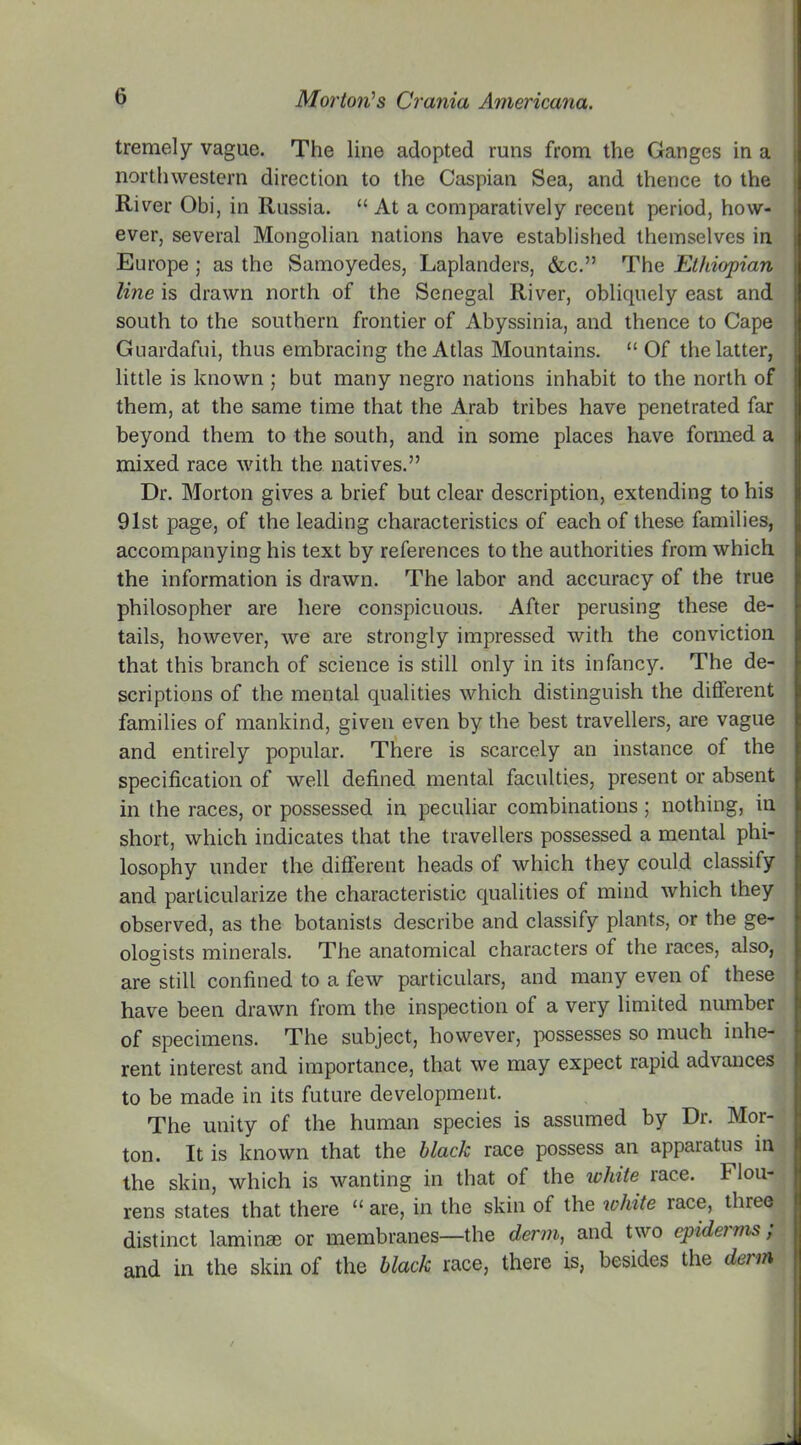 tremely vague. The line adopted runs from the Ganges in a northwestern direction to the Caspian Sea, and thence to the River Obi, in Russia. “ At a comparatively recent period, how- ever, several Mongolian nations have established themselves in Europe ; as the Samoyedes, Laplanders, &c.” The Ethiopian line is drawn north of the Senegal River, obliquely east and south to the southern frontier of Abyssinia, and thence to Cape Guardafui, thus embracing the Atlas Mountains. “Of the latter, little is known ; but many negro nations inhabit to the north of them, at the same time that the Arab tribes have penetrated far beyond them to the south, and in some places have formed a mixed race with the natives.” Dr. Morton gives a brief but clear description, extending to his 91st page, of the leading characteristics of each of these families, accompanying his text by references to the authorities from which the information is drawn. The labor and accuracy of the true philosopher are here conspicuous. After perusing these de- tails, however, we are strongly impressed with the conviction that this branch of science is still only in its infancy. The de- scriptions of the mental qualities which distinguish the different families of mankind, given even by the best travellers, are vague and entirely popular. There is scarcely an instance of the specification of well defined mental faculties, present or absent in the races, or possessed in peculiar combinations; nothing, in short, which indicates that the travellers possessed a mental phi- losophy under the different heads of which they could classify and particularize the characteristic qualities of mind which they observed, as the botanists describe and classify plants, or the ge- ologists minerals. The anatomical characters of the races, also, are still confined to a few particulars, and many even of these have been drawn from the inspection of a very limited number of specimens. The subject, however, possesses so much inhe- rent interest and importance, that we may expect rapid advances to be made in its future development. The unity of the human species is assumed by Dr. Mor- ton. It is known that the black race possess an apparatus in the skin, which is wanting in that of the white race, f lou- rens states that there “ are, in the skin of the white race, three distinct laminae or membranes—the derm, and two cpiderms ; and in the skin of the black race, there is, besides the derm