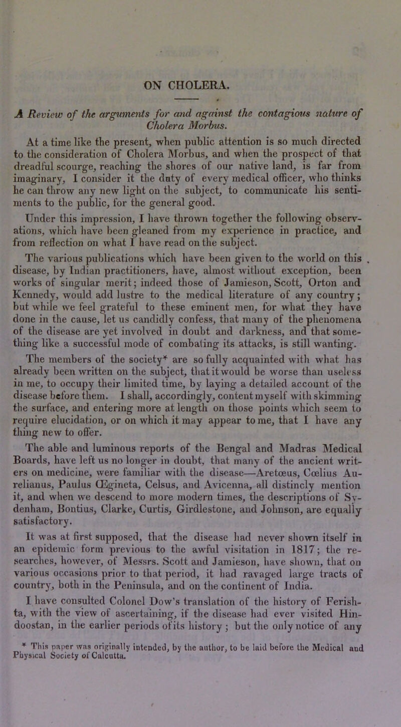 ON CHOLERA. A Review of the arguments for and against the contagious nature of Cholera Morbus. At a time like the present, when public attention is so much directed to the consideration of Cholera Morbus, and when the prospect of that dreadful scourge, reaching the shores of our native land, is far from imaginary, I consider it the duty of every medical officer, who thinks he can throw any new light on the subject, to communicate his senti- ments to the public, for the general good. Under this impression, I have thrown together the following observ- ations, which have been gleaned from my experience in practice, and from reflection on what I have read on the subject. The various publications which have been given to the world on this . disease, by Indian practitioners, have, almost without exception, been works of singular merit; indeed those of Jamieson,Scott, Orton and Kennedy, would add lustre to the medical literature of any country; but while we feel grateful to these eminent men, for what they have done in the cause, let us candidly confess, that many of the phenomena of the disease are yet involved in doubt and darkness, and that some- thing like a successful mode of combating its attacks, is still wanting. The members of the society* are so fully acquainted with what has already been written on the subject, that it would be worse than useless in me, to occupy their limited time, by laying a detailed account of the disease before them. I shall, accordingly, content myself with skimming the surface, and entering more at length on those points which seem to require elucidation, or on which it may appear to me, that I have any thing new to offer. The able and luminous reports of the Bengal and Madras Medical Boards, have left us no longer in doubt, that many of the ancient writ- ers on medicine, were familiar with the disease—Aretoeus, Coelius Au- relianus, Paulus CEgineta, Celsus, and Avicenna, all distincly mention it, and when we descend to more modern times, the descriptions of Sv- denham, Bontius, Clarke, Curtis, Girdlestone, and Johnson, are equally satisfactory. It was at first supposed, that the disease had never shown itself in an epidemic form previous to the awful visitation in 1817; the re- searches, however, of Messrs. Scott and Jamieson, have shown, that on various occasions prior to that period, it had ravaged large tracts of country, both in the Peninsula, and on the continent of India. I have consulted Colonel Dow’s translation of the history of Ferish- ta, with the view of ascertaining, if the disease had ever visited Hin- doostan, in the earlier periods of its history ; but the only notice of any * This paper was originally intended, by the author, to be laid before the Medical and Physical Society of Calcutta.