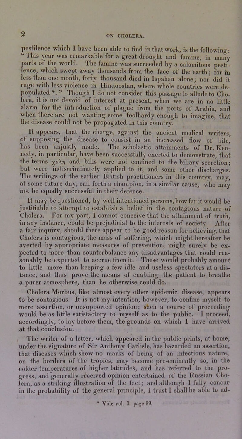 pestilence which I have been able to find in that work, is the following: “ This year was remarkable for a great drought and famine, in many parts of the world. The famine was succeeded by a calamitous pesti- lence, which swept away thousands from the face of the earth; for m less than one month, forty thousand died in Ispahan alone; nor did it rage with less violence in Hindoostan, where whole countries were de- populated *. ” Though I do not consider this passage to allude to Cho- lera, it is not devoid of interest at present, when we are in no little alarm for the introduction of plague from the ports of Arabia, and when there are not wanting some foolhardy enough to imagine, that the disease could not be propagated in this country. It appears, that the charge, against the ancient medical writers, of supposing the disease to consist in an increased flow of bile, has been unjustly made. The scholastic attainments of Dr. Ken- nedy, in particular, have been successfully exerted to demonstrate, that the terms x°^V an^ bilis were not confined to the biliary secretion; but were indiscriminately applied to it, and some other discharges. The writings of the earlier British practitioners in this country, may, at some future day, call forth a champion, in a similar cause, who may not be equally successful in their defence. It may be questioned, by well intentioned persons, how far it would be justifiable to attempt to establish a belief in the contagious nature of Cholera. For my part, I cannot conceive that the attainment of truth, in any instance, could be prejudicial to the interests of society. After a fair inquiry, should there appear to be good reason for believing, that Cholera is contagious, the mass of suffering, which might hereafter be averted by appropriate measures of prevention, might surely be ex- pected to more than counterbalance any disadvantages that could rea- sonably be expected to accrue from it. These would probably amount to little more than keeping a few idle and useless spectators at a dis- tance, and thus prove the means of enabling the patient to breathe a purer atmosphere, than he otherwise could do. Cholera Morbus, like almost every other epidemic disease, appears to be contagious. It is not my intention, however, to confine myself to mere assertion, or unsupported opinion; such a course of proceeding would be as little satisfactory to myself as to the public. I proceed, accordingly, to lay before them, the grounds on which I have arrived at that conclusion. The writer of a letter, which appeared in the public prints, at home, under the signature of Sir Anthony Carlisle, has hazarded an assertion, that diseases which show no marks of being of an infectious nature, on the borders of the tropics, may become pre-eminently so, in the colder temperatures of higher latitudes, and has referred to the pro- gress, and generally received opinion entertained of the Russian Cho- lera, as a striking illustration of the fact; and although 1 fully concur in the probability of the general principle, 1 trust 1 shall be able to ad- * Vide vol. I. page 99.