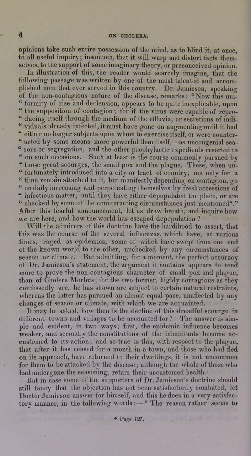 opinions take such entire possession of the mind, as to blind it, at once, to all useful inquiry; insomuch, that it will warp and distort facts therm- selves, to the support of some imaginary theory, or preconceived opinion. In illustration ot this, the reader would scarcely imagine, that the following passage was written by one of the most talented and accom- plished men that ever served in this country. Dr. Jamieson, speaking of the non-contagious nature of the disease, remarks: “Now this uni- “ formity of rise and declension, appears to be quite inexplicable, upon “ the supposition of contagion; for if the virus were capable of repro- “ ducing itself through the medium of the effluvia, or secretions of indi- “ viduals already infected, it must have gone on augmenting until it had “ either no longer subjects upon whom to exercise itself, or were counter- “ acted by some means more powerful than itself,—as uncongenial sea- “ sons or segregation, and the other prophylactic expedients resorted to “ on such occasions. Such at least is the course commonly pursued by “ those great scourges, the small pox and the plague. These, when un- fortunately introduced into a city or tract of country, not only for a “ time remain attached to it, but manifestly depending on contagion, go “ on daily increasing and perpetuating themselves by fresh accessions of “ infectious matter, until they have either depopulated the place, or are “ checked by some of the counteracting circumstances just mentioned*.” After this tearful announcement, let us draw breath, and inquire how we are here, and how the world has escaped depopulation ? Will the admirers of this doctrine have the hardihood to assert, that this was the course of the several influenzas, which have, at various times, raged as epidemics, some of wihch have swept from one end of the known world to the other, unchecked by any circumstances of season or climate. But admitting, for a moment, the perfect accuracy of Dr. Jamieson's statement, the argument it contains appears to tend more to prove the non-contagious character of small pox and plague, than of Cholera Morbus ; for the two former, highly contagious as they confessedly are, he has shown are subject to certain natural restraints, -whereas the latter has pursued an almost equal pace, unaffected by any changes of season or climate, with which we are acquainted. It may be asked, how then is the decline of this dreadful scourge in different towns and villages to be accounted for? The answer is sim- ple and evident, in two ways; first, the epidemic influence becomes weaker, and secondly the constitutions of the inhabitants become ac- customed to its action; and so true is this, with respect to the plague, that after it has ceased for a month in a town, and those who had fled on its approach, have returned to their dwellings, it is not uncommon for them to be attacked by the disease; although the whole of those who had undergone the seasoning, retain their accustomed health.- But in case some of the supporters of Dr. Jamieson’s doctrine should still fancy that the objection has not been satisfactorily combated, let Doctor Jamieson answer for himself, and this he does in a very satisfac- tory manner, in the following words:—“ The reason rather seems to * Pnge 127.