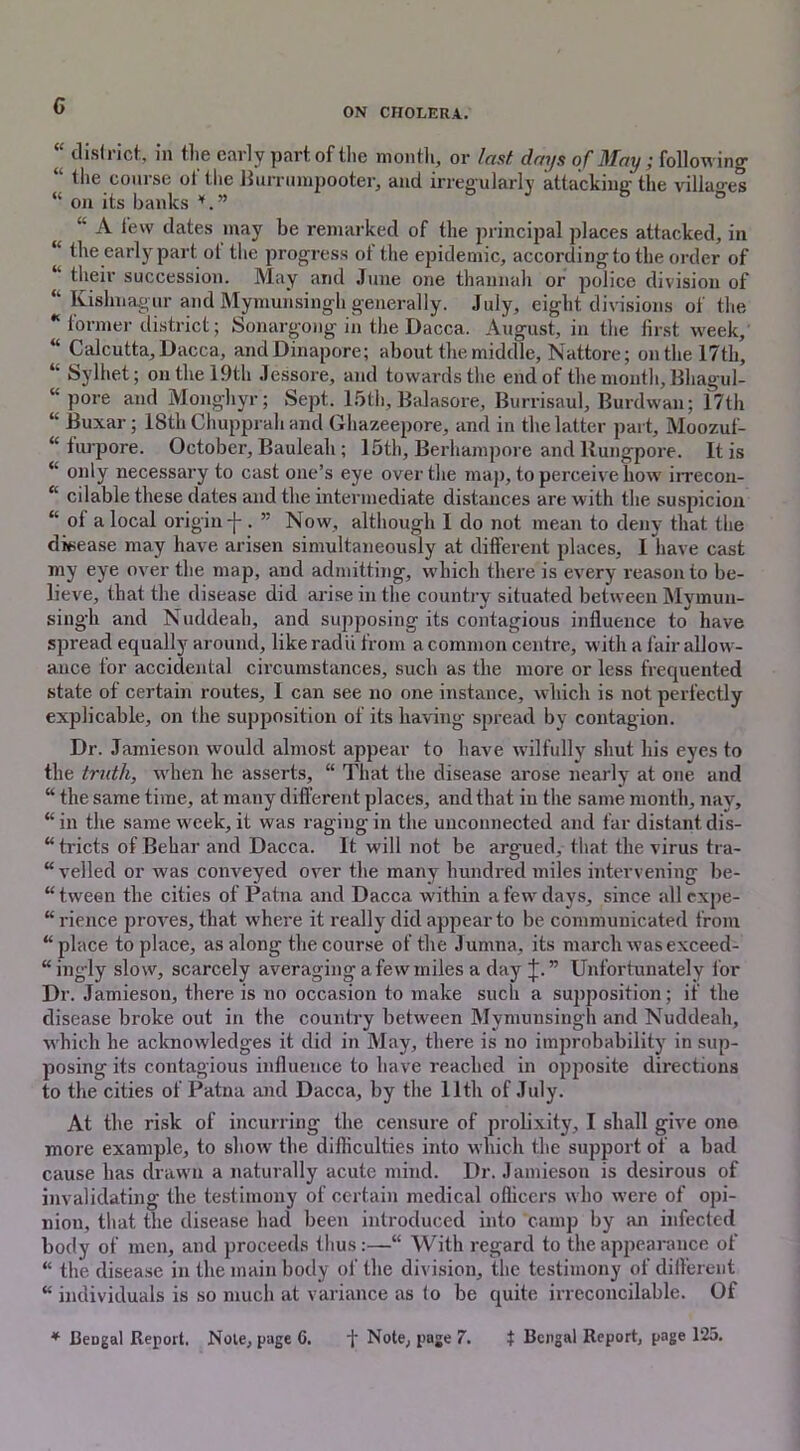 G ON CHOLERA. “ district, in the early part, of the month, or last days of May; following 41 the course of the Burrumpooter, and irregularly attacking the villages “ on its banks ° “ A few dates may be remarked of the principal places attacked, in “ the early part ol the progress ot the epidemic, according to the order of their succession. May and June one thannah or police division of “ Kishnagur and Mymunsingh generally. July, eight divisions of the * former district; Sonargong in the Dacca. August, in the first week, “ Calcutta, Dacca, andDinapore; about the middle, Nattore; on the 17th, “ Sylhet; on the 19th Jessore, and towards the end of the month, Bliagul- “ pore and Monghyr ; Sept. 15th, Balasore, Burrisaul, Burdwan; 17th “ Buxar; 18th Chupprah and Ghazeepore, and in the latter part, Moozuf- “ furpore. October, Bauleah ; 15th, Berhampore and llungpore. It is “ only necessary to cast one’s eye over the map, to perceive how irrecon- “ cilable these dates and the intermediate distances are with the suspicion “ ol a local origin-}-. ” Now, although I do not mean to deny that the disease may have arisen simultaneously at different places, I have cast my eye over the map, and admitting, which there is every reason to be- lieve, that the disease did arise in the country situated between Mymun- singh and Nuddeah, and supposing its contagious influence to have spread equally around, like radii from a common centre, with a fair allow- ance for accidental circumstances, such as the more or less frequented state ot certain routes, I can see no one instance, which is not perfectly explicable, on the supposition of its having spread by contagion. Dr. Jamieson would almost appear to have wilfully shut his eyes to the truth, when he asserts, “ That the disease arose nearly at one and “ the same time, at many different places, and that in the same month, nay, “ in the same week, it was raging in the unconnected and far distant dis- “ tricts of Behar and Dacca. It will not be argued, that the virus tra- velled or was conveyed over the many hundred miles intervening be- “ tween the cities of Patna and Dacca within a few days, since all expe- “rience proves, that where it really did appear to be communicated from “place to place, as along the course of the Jumna, its march was exceed- ingly slow, scarcely averaging a few miles a day J.” Unfortunately for Dr. Jamieson, there is no occasion to make such a sujiposition; if the disease broke out in the country between Mymunsingh and Nuddeah, which he acknowledges it did in May, there is no improbability in sup- posing its contagious influence to have reached in opposite directions to the cities of Patna and Dacca, by the 11th of July. At the risk of incurring the censure of prolixity, I shall give one more example, to show the difficulties into which the support of a bad cause has drawn a naturally acute mind. Dr. Jamieson is desirous of invalidating the testimony of certain medical officers who were of opi- nion, that the disease had been introduced into camp by an infected body of men, and proceeds thus:—“ With regard to the appearance of “ the disease in the main body of the division, the testimony of different “ individuals is so much at variance as fo be quite irreconcilable. Of