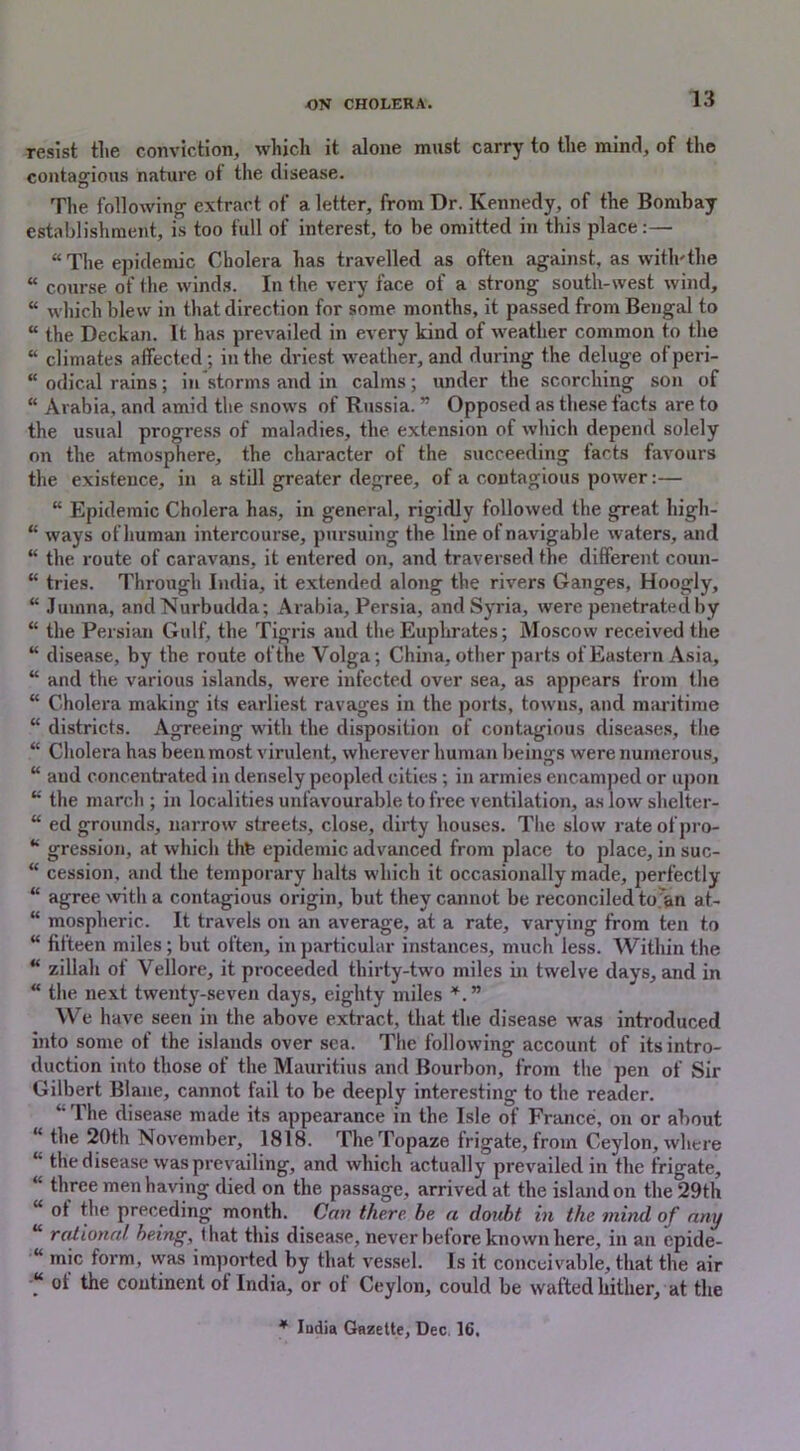 resist tlie conviction, which it alone must carry to the mind, of the contagious nature of the disease. The following extract of a letter, from Dr. Kennedy, of the Bombay establishment, is too full of interest, to be omitted in this place:— “The epidemic Cholera has travelled as often against, as with'the “ course of the winds. In the very face of a strong south-west wind, “ which blew in that direction for some months, it passed from Bengal to “ the Deckan. It has prevailed in every kind of weather common to the “ climates affected; in the driest weather, and during the deluge ofperi- “ odical rains; in storms and in calms; under the scorching son of “ Arabia, and amid the snows of Russia. ” Opposed as these facts are to the usual progress of maladies, the extension of which depend solely on the atmosphere, the character of the succeeding facts favours the existence, in a still greater degree, of a contagious power:— “ Epidemic Cholera has, in general, rigidly followed the great higli- “ ways of human intercourse, pursuing the line of navigable waters, and “ the route of caravans, it entered on, and traversed the different coun- “ tries. Through India, it extended along the rivers Ganges, Hoogly, “ Jumna, andNurbudda; Arabia, Persia, and Syria, were penetrated by “ the Persian Gulf, the Tigris and the Euphrates; Moscow received the “ disease, by the route ofthe Volga; China, other parts of Eastern Asia, “ and the various islands, were infected over sea, as appears from the “ Cholera making its earliest ravages in the ports, towns, and maritime “ districts. Agreeing with the disposition of contagious diseases, the “ Cholera has been most virulent, wherever human beings were numerous, “ and concentrated in densely peopled cities; in armies encamped or upon “ the march ; in localities unfavourable to free ventilation, as low shelter- “ ed grounds, narrow streets, close, dirty houses. The slow rate ofpro- “ gression, at which thte epidemic advanced from place to place, in suc- “ cession, and the temporary halts which it occasionally made, perfectly “ agree with a contagious origin, but they cannot be reconciled to an at- “ mospheric. It travels on an average, at a rate, varying from ten to “ fifteen miles ; but often, in particular instances, much less. Within the “ zillah of Vellore, it proceeded thirty-two miles in twelve days, and in “ the next twenty-seven days, eighty miles *. ” We have seen in the above extract, that the disease was introduced into some of the islands over sea. The following account of its intro- duction into those of the Mauritius and Bourbon, from the pen of Sir Gilbert Blane, cannot fail to be deeply interesting to the reader. “ The disease made its appearance in the Isle of France, on or about the 20th November, 1818. TheTopaze frigate, from Ceylon, where “ the disease was prevailing, and which actually prevailed in the frigate, “ three men having died on the passage, arrived at the island on the 29th of the preceding month. Can there be. a doubt in the mind of any rational being, (hat this disease, never before known here, in an epide- “ mic form, vvas imported by that vessel. Is it conceivable, that the air “ of the continent of India, or of Ceylon, could be wafted hither, at the * India Gazette, Dec. 16,