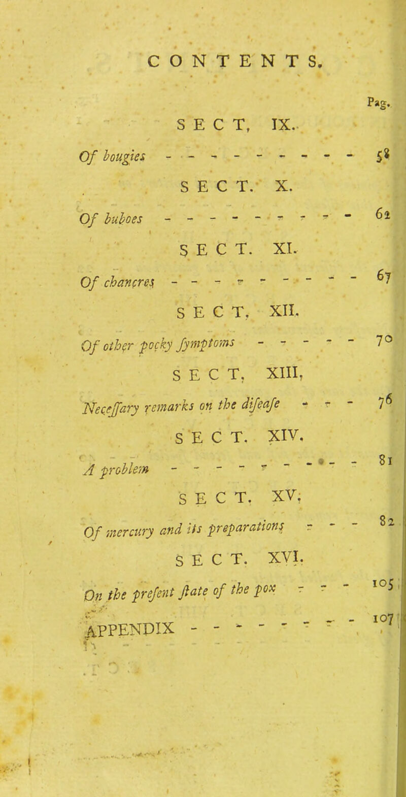 SECT, IX. Of bougies ------- SECT. X. Of huhoes ------- I SECT. XI. Of chancresi ------- SECT, XII. Of other pocky fymptoms - - - SECT, XIIL Neceffary remarks on the difeafe SECT. XIV. A problem ------- SECT. XV, Of mercury and its preparations SECT. XVI. On the prefent fate of the pox - I^PPENPIX ------ 4