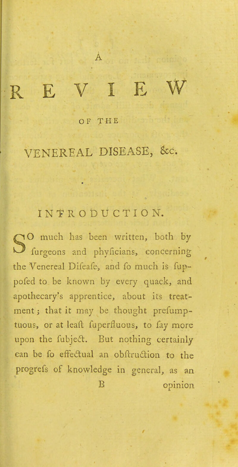 REVIEW OF THE VENEREAL DISEASE, &c. INTRODUCTION. SO much has been written, both by furgeons and phyficians, concerning the Venereal Direafe> and fo much is fup- pofed to be known by every quack, and apothecary's apprentice, about its treat- ment that it may be thought prefump- tuous, or at leaft fuperfluous, to fay more upon the fubjedl. But nothing certainly can be fo effeiftual an obftrudlion to the progrefs of knowledge in general, as an B opinion