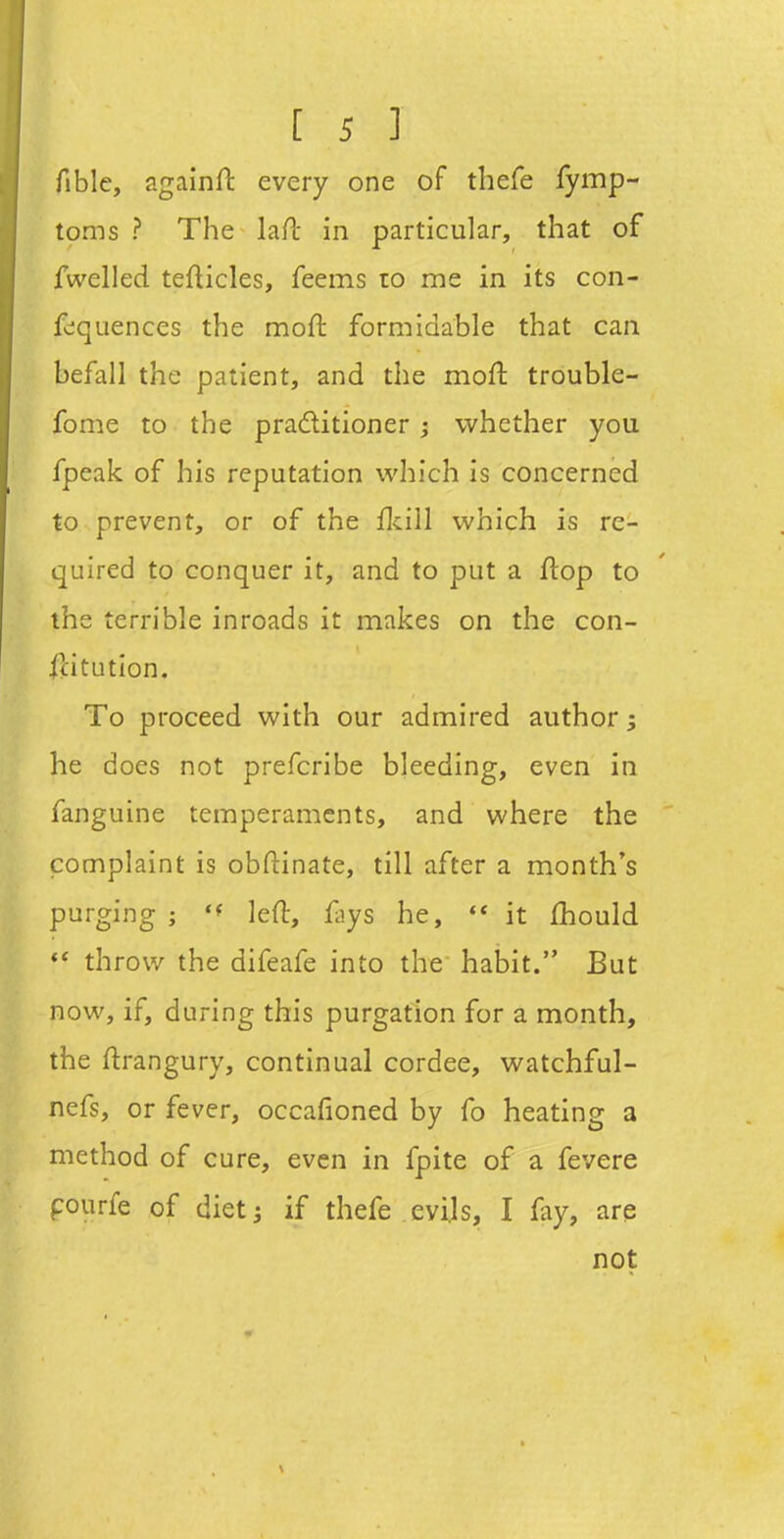 [si fible, againfl every one of thefe fymp- toms ? The lafl in particular, that of fwelled tefticles, feems ro me in its con- f^quences the moft formidable that can befall the patient, and the moft trouble- fome to the praditioner ; whether you fpeak of his reputation which is concerned to prevent, or of the flcill which is re- quired to conquer it, and to put a flop to the terrible inroads it makes on the con- stitution. To proceed with our admired author he does not prefcribe bleeding, even in fanguine temperaments, and where the complaint is obftinate, till after a month's purging ; 'f left, %s he, it fhould ** throw the difeafe into the habit. But now, if, during this purgation for a month, the ftrangury, continual cordee, watchful- nefs, or fever, occafioned by fo heating a method of cure, even in fpite of a fevere pourfe of dietj if thefe evils, I fay, are not