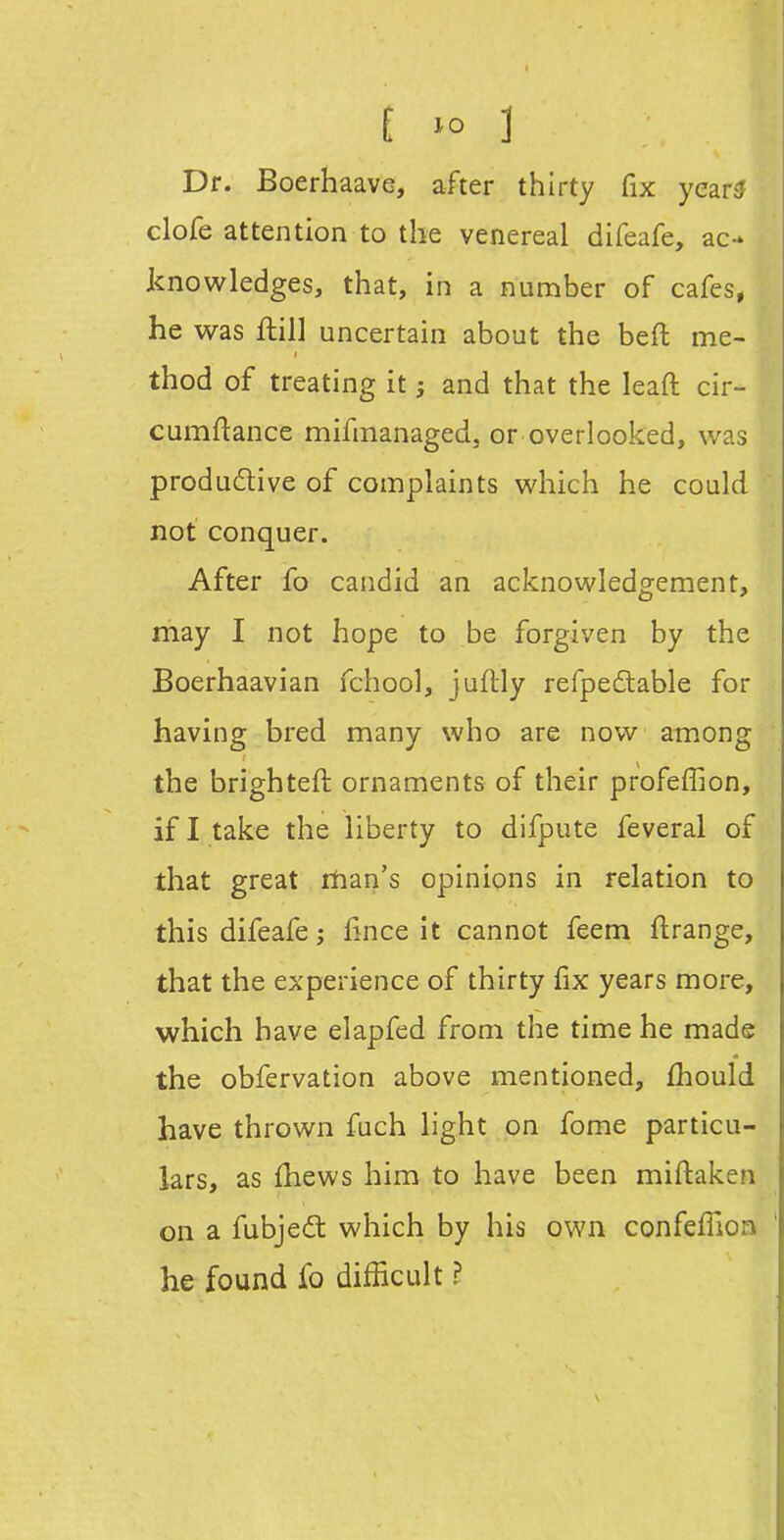 Dr. Boerhaave, after thirty fix yearsf clofe attention to the venereal difeafe, ac- knowledges, that, in a number of cafes, he was ftill uncertain about the befl me- thod of treating it; and that the leaft cir- cumftance mifmanaged, or overlooked, was produdive of complaints which he could not conquer. After fo candid an acknowledgement, may I not hope to be forgiven by the Boerhaavian fchool, juflly refpedable for having bred many who are now among the brighteft ornaments of their profeffion, if I take the liberty to difpute feveral of that great rhan's opinions in relation to this difeafe; lince it cannot feem ftrange, that the experience of thirty fix years more, which have elapfed from the time he made the obfervation above mentioned, fhould have thrown fuch light on fome particu- lars, as (hews him to have been miftaken on a fubjedt which by his own confeflion he found fo difficult ?