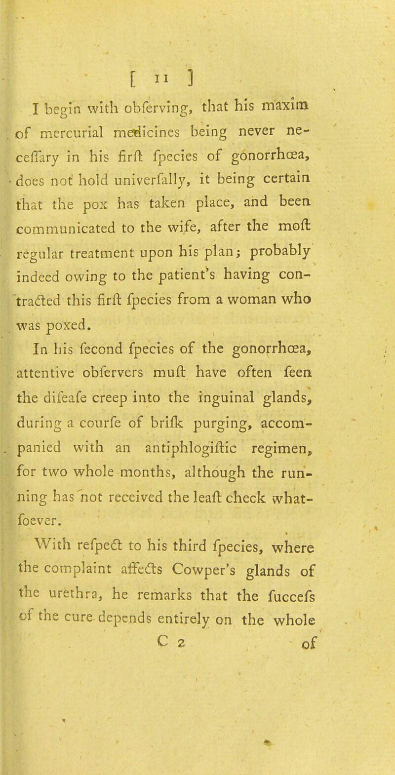 [ i> 3 I bep-in with ohfervin?, that his maxim of mercurial medicines being never ne- celTary in his firfl: fpecies of gonorrhoea, does not hold univerfally, it being certain that the pox has taken place, and been communicated to the wife, after the moft regular treatment upon his plan; probably indeed owing to the patient^s having con- traded this firft fpecies from a woman who was poxed. In his fecond fpecies of the gonorrhoea, attentive obfervers muft have often feen the difeafe creep into the inguinal glands, during a courfe of brifk purging, accom- panied with an antiphlogiftic regimen, for two whole months, although the run- ning has'not received the leaft check what- foever. With refpedt to his third fpecies, where the complaint aifedts Cowper's glands of the urethra, he remarks that the fuccefs of the cure-depends entirely on the whole C 2 of'