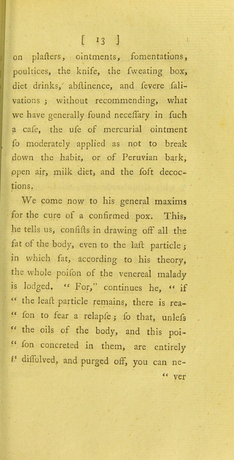 on plafters, ointments, fomentations, poultices, the knife, the fweating box, diet drinks, abftinence, and fevere fali- vations ; without recommending, what we have generally found neceffary in fuch a cafe, the ufe of mercurial ointment fo moderately applied as not to break down the habit, or of Peruvian bark, open air, milk diet, and the foft decoc- tions. We come now to his general maxims for the cure of a confirmed pox. This, he tells us, confifts in drawing off all the fat of the body, even to the laft particle ; in which fat, according to his theory, the whole poifon of the venereal malady is lodged. For, continues he, if the leaft particle remains, there is rea-  fon to fear a relapfe; fo that, unlefs the oils of the body, and this poi- fon concreted in them, are entirely f* diffolved, and purged off, you can ne- ** ver