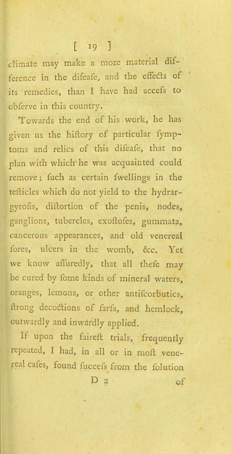 dimate may make a more material dif- ' ference in the difeafe, and the efFeds of its remedies, than I have had accefs to obferve in this country. Towards the end of his work, he has given us the hiftory of particular fymp- toms and relics of this difeafe, that no plan with which he was acquainted could remove; fuch as certain fwellings in the tefticles which do not yield to the hydrar- gyrofis, diflortion of the penis, nodes, ganglions, tubercles, exoftofes, gummata, cancerous appearances, and old venereal fores, ulcers in the womb, &c. Yet we know afluredly, that all thefe may be cured by fom^e kinds of mineral waters, oranges, lemons, or other antifcorbutics, ftrong decodtions of farfa, and hemlock, outwardly and inwardly applied. If upon the faireft trials, frequently repeated, I had, in all or in moft vene- real cafes, found fuccefs from the folution D z of