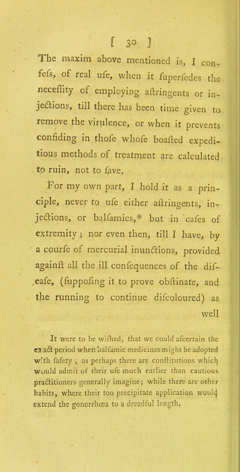 The maxim above mentioned is, I con- fefs, of real ufe, when it fuperfedes the neceffity of employing aftringents or in- jedions, till there has been time given to remove the virulence, or when it prevents confiding in thofe whofe boafted expedi- tious methods of treatnient are calculated to ruin, not to fave, For my own part, I hold it as a prin- ciple, never to ufe either aftringents, in- jections, or balfamics,* but in cafes of extremity; nor even then, till I have, by a courfe of mercurial inundions, provided againft all the ill confequences of the dif- ,eafe, (fuppofing it to prove obftinate, and the running to continue difcoloured) as well It were to be wifhed, that we could afcertain the CXaidt period when balfamic medicines might be adopted With fafety •, as perhaps there are conftitutions which, would admit of their ufe much earlier than cautious pradlitioners generally imagine; while there are other habits, where their too precipitate application woultj extend the gonorrhoea to a dreadful length,