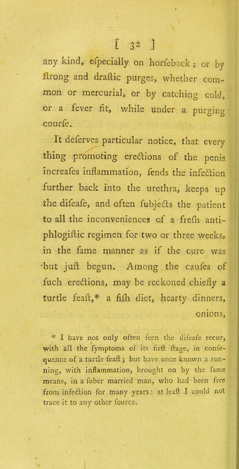 any kind, efpecially on horfeback; or by flrong and draftic purges, whether com- mon or mercurialj or by catching cold, or a fever fit, while under a purging courfe. It deferves particular notice, that every thing promoting eredions of the penis increafes inflammation^ fends the infeflion further back into the urethra, keeps up the difeafe, and often fubjeds the patient to all the inconveniences of a frefn anti- phlogiftic regimen for two or three weeks, in the fame manner as if the cure was •but juft begun. Among the caufes of fuch eredions, may be reckoned chiefly a turtle feaft,* a fiih dietj hearty dinners, onions, * I have not only often feen the difeafe recurj with all the fymptoms of its firft ftage, in confe- quence of a turtle feaft; but have once known a run- ning, with inflammation, brought on by the fame i means, in a fober married man, who had been free from infe£lion for many years: at leaft I could not trace it to any other fource.