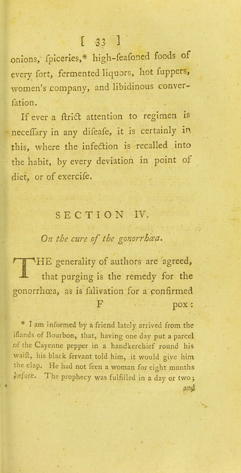 [ -33 ] onions, fplcerles,* high-feafoned foods of every fort, fern:iented liquors, hot fappers, women's company, and libidinous conver- fation. If ever a ftrld attention to regimen is neceffary in any difeafe, it is certainly in this, where the infedtion is recalled into the habit, by every deviation in point of diet, or of exercife. SECTION IV. 0?2 the cure of the gonorrhcea. ^nr^HE generality of authors are agreed, that purging is the remedy for the gonorrhoea, as is falivation for a confirmed F pox: * I am informed by a friend lately arrived from the iflands of Bourbon, that, having one day put a parcel of the Cayenne pepper in a handkerchief round his waift, his black fervant told him, it v/ould give him the clap. He had not feen a woman for eisht months J>e/ore. The prophecy was fulfilled in a day or two;