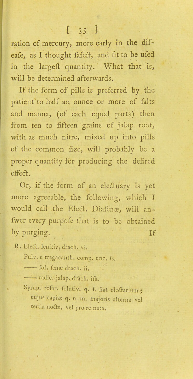 ration of mercury, more early in the dif- eafe, as I thought fafeft, and fit to be ufed in the largeft quantity. What that is, will be determined afterwards. If the form of pills is preferred by the patient*to half an ounce or more of falts and manna, (of each equal parts) then from ten to fifteen grains of jalap root, with as much nitre, mixed up into pills of the common fize, will probably be a proper quantity for producing the defired effedt. Or, if the form of an eledluary is yet more agreeable, the following, which I would call the Eled:. Diafenas, will an- fwer every purpofe that is to be obtained by purging. ^ If R. Eledt. lenitiv, drach. vi. Pulv. e tragacanth. comp. unc. fs. fol. feniE drach. ii. radic. jalap, drach. ifs. Syrup, rodir. folutiv. q. f. fiat ckaarium i cujus capiat q. n. m. majoris altcrna vel tertia nodte, vel pro re luta.