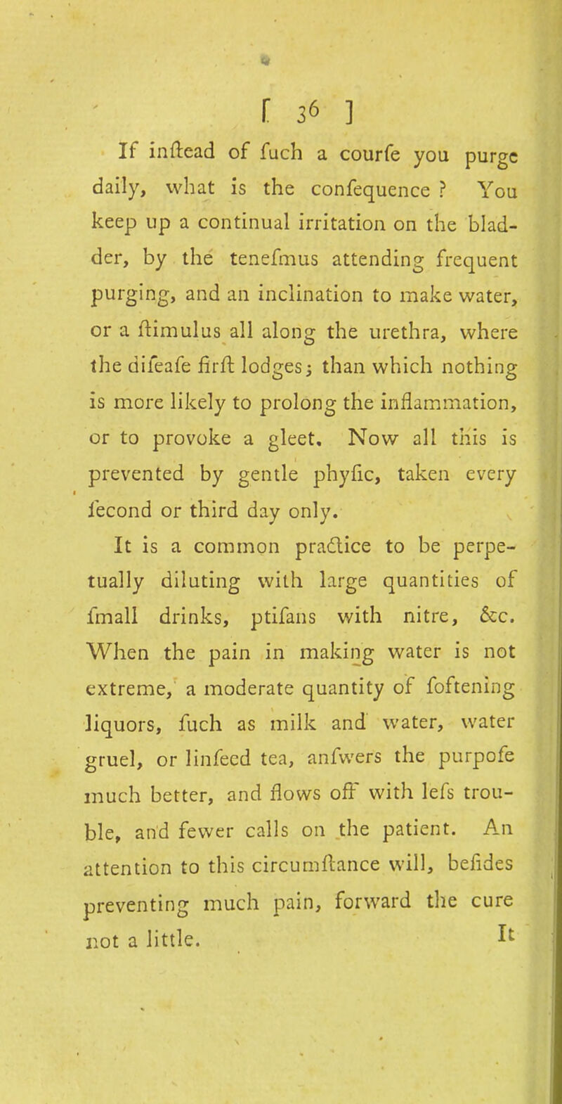 If inftead of fuch a courfe you purge daily, what is the confequence ? You keep up a continual irritation on the blad- der, by the tenefmus attending frequent purging, and an inclination to make water, or a ftimulus all along the urethra, where the difeafe firft lodges^ than which nothing is more likely to prolong the inflammation, or to provoke a gleet. Now all this is prevented by gentle phyfic, taken every fecond or third day only. It is a common pradlice to be perpe- tually diluting with large quantities of fmali drinks, ptifans with nitre, &c. When the pain in making water is not extreme, a moderate quantity of foftening liquors, fuch as milk and water, water gruel, or linfecd tea, anfvvers the purpofe much better, and flows ofl' with lefs trou- ble, and fewer calls on the patient. An attention to this circumfLance will, befldes preventing much pain, forward tlie cure not a little. 1^