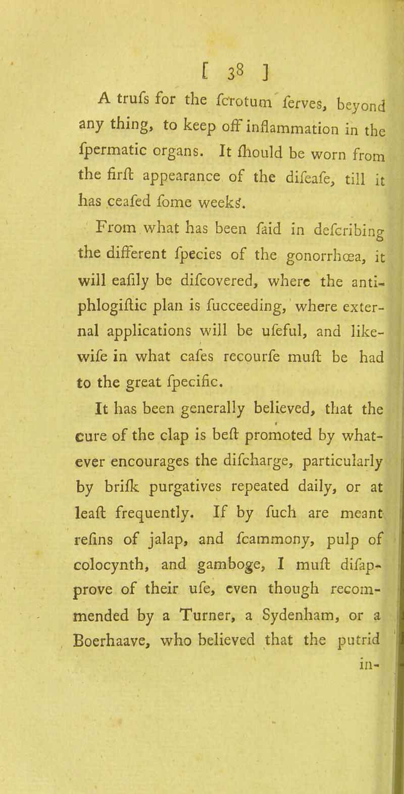 Atrufsfor the fctotum'ferves, beyond any thing, to keep ofF inflammation in the fpermatic organs. It fhould be worn from the firfl appearance of the difeafe, till it has ceafed fome week^. From what has been faid in defcribing the different fpecies of the gonorrhoea, it will eafily be difcovered, where the anti- phlogiflic plan is fucceeding, where exter- nal applications will be ufeful, and like- wife in what cafes recourfe mufl be had to the great fpecific. It has been generally believed, that the cure of the clap is beft promoted by what- ever encourages the difcharge, particularly by brifk purgatives repeated daily, or at leafl frequently. If by fuch are meant refins of jalap, and fcammony, pulp of colocynth, and gamboge, I mufl difap- prove of their ufe, even though recom- mended by a Turner, a Sydenham, or a Boerhaave, who believed that the putrid in-