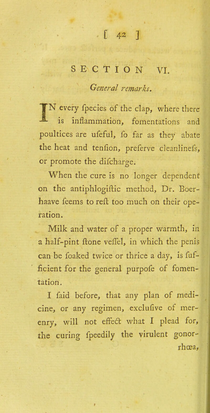 SECTION VL General remarks. TN every fpecies of the clap, where there -8- is inflammation, fomentations and poultices are ufeful, fo far as they abate the heat and tenfion, preferve cleanlinefs, or promote the difcharge. When the cure is no longer dependent on the antiphlogiftic method. Dr. Boer- haave feems to reft too much on their ope- ration. Milk and water of a proper warmth, in a half-pint ftone veflel, in which the penis can be foaked twice or thrice a day, is fuf- ficient for the general purpofe of fomen- tation. I faid before, that any plan of medi- cine, or any regimen, exclufive of mer- enry, will not effed what I plead for, the curing fpeedily the virulent gonor- rhoea,