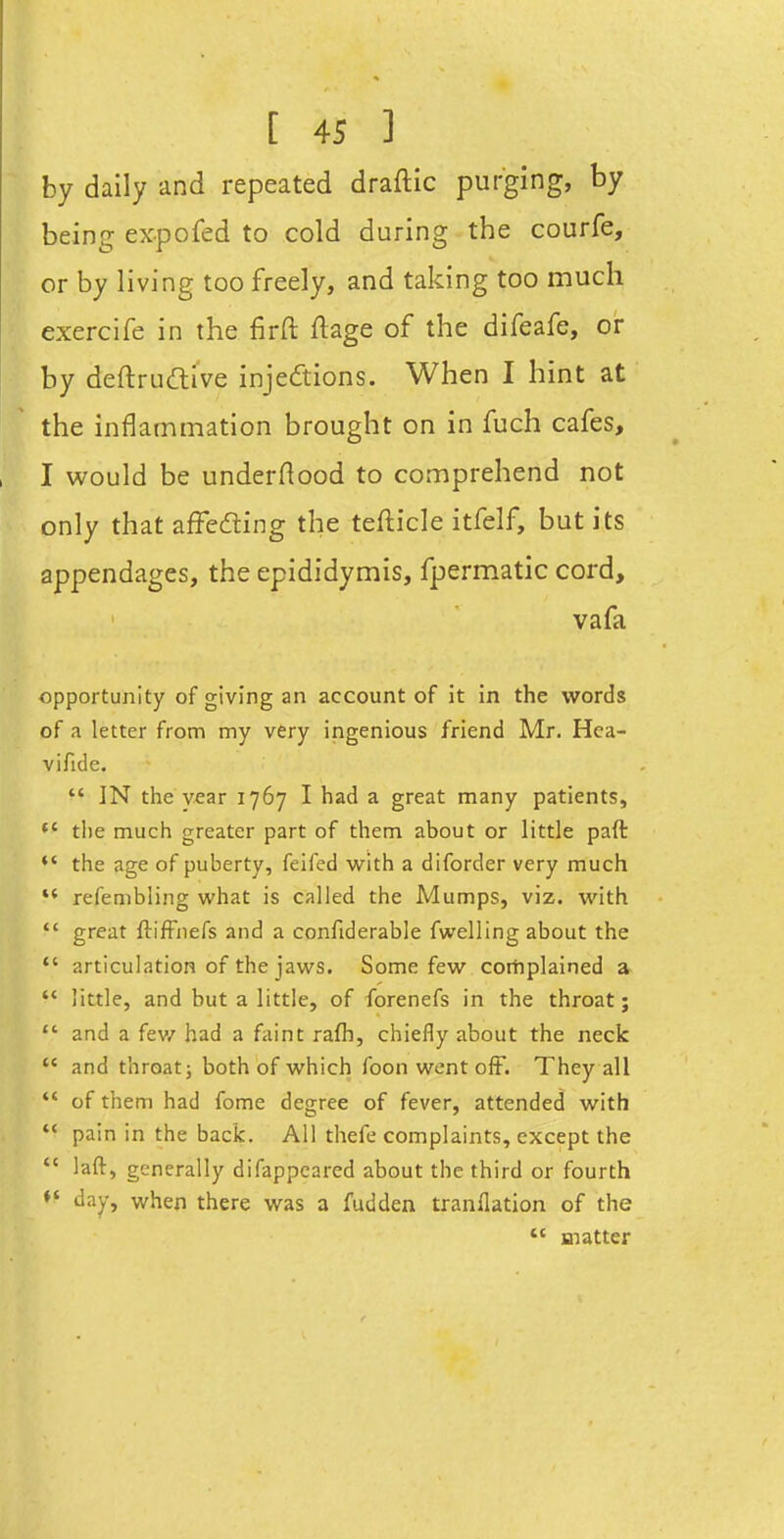 by daily and repeated draftic purging, by being expofed to cold during the courfe, or by living too freely, and taking too much exercife in the firft ftage of the difeafe, or by deftrudive injedions. When I hint at the inflammation brought on in fuch cafes, I would be underftood to comprehend not only that afFeding the tefticle itfelf, but its appendages, the epididymis, fpermatic cord, vafa opportunity of giving an account of it in the words of a letter from my very ingenious friend Mr. Hea- vifide.  IN the year 1767 I had a great many patients, *' the much greater part of them about or little paft *' the age of puberty, felfed w^ith a diforder very much  refembling what is called the Mumps, viz. with  great ftifFiiefs and a confiderable fwelling about the *' articulation of the jaws. Some few corhplained a  little, and but a little, of forenefs in the throat;  and a fev/ had a faint rafli, chiefly about the neck  and throat; both of which foon went ofF. They all  of them had fome degree of fever, attended with  pain in the back. All thefe complaints, except the  laft, generally difappeared about the third or fourth day, when there was a fudden tranllation of the *' matter