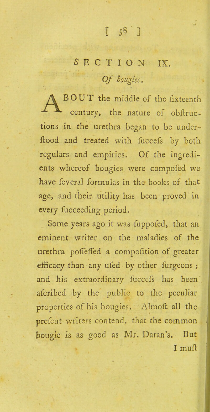 -SECTION IX. Of bougies. A BOUT the middle of the fixteenth century, the nature of obfliruc- tions in the urethra began to be under- ftood and treated with fuccefs by both regulars and empirics. Of the ingredi- ents whereof bougies were compofed we have feveral formulas in the books of that age, and their utility has been proved in every fucceeding period. Some years ago it was fuppofed, that an eminent writer on the maladies of the urethra polTefTed a compofition of greater efficacy than any ufed by other furgeons ; and his extraordinary fuccefs has been afcribed by the public to the peculiar properties of his bougies. Almofl all the prefent writers contend, that the common bougie is as good as Mr. Daran's. But Imufl