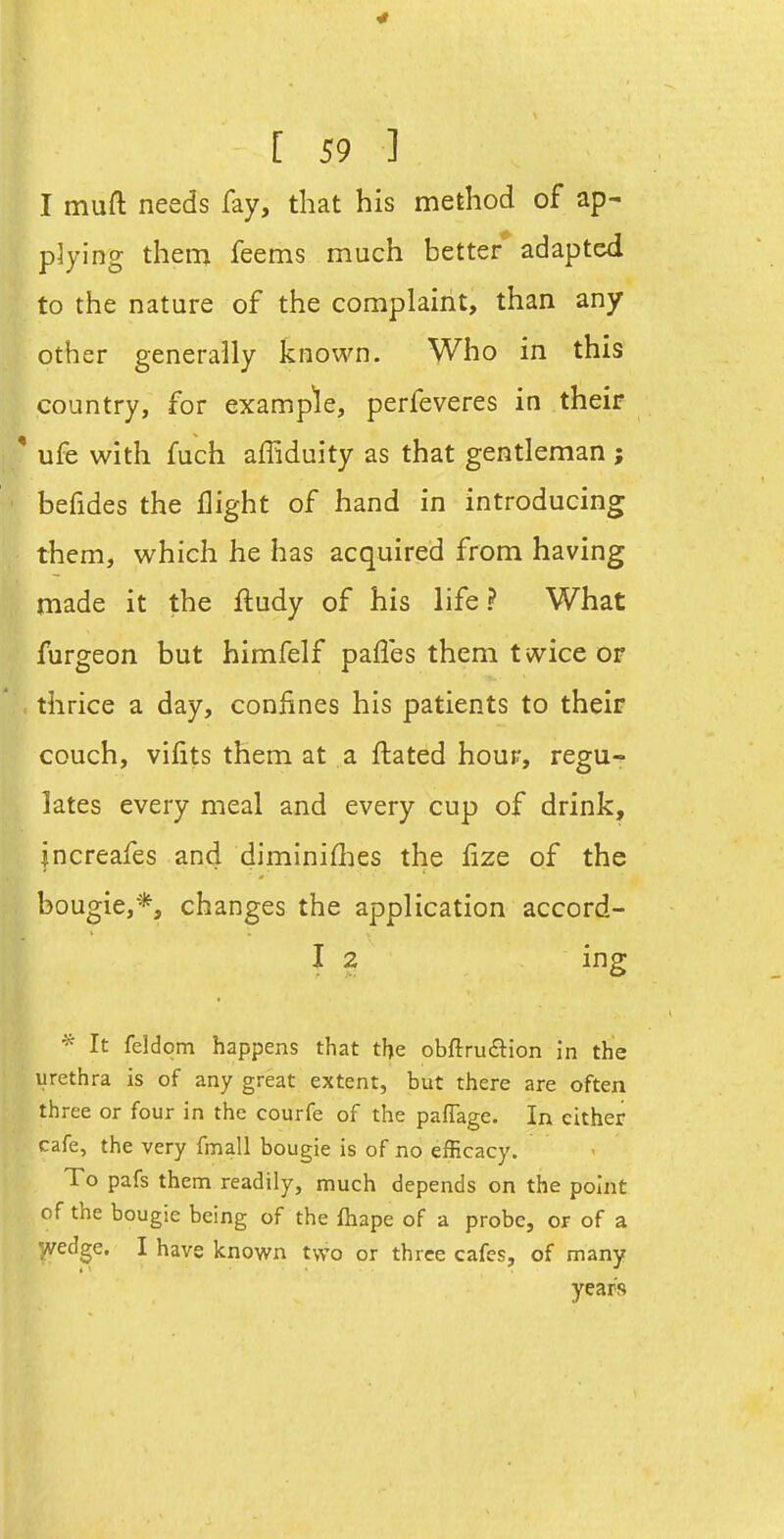 4 [ 59 ] I muft needs fay, that his method of ap- plying them feems much better adapted to the nature of the complaint, than any other generally known. Who in this country, for examp'le, perfeveres in their ' ufe with fuch affiduity as that gentleman ; befides the flight of hand in introducing them, which he has acquired from having made it the ftudy of his life? What furgeon but himfelf paffes them t wice or thrice a day, confines his patients to their couch, vilits them at a ftated hour, regu- lates every meal and every cup of drink, jncreafes and diminifhes the fize of the bougie,*, changes the application accord- I 2 ing It feldom happens that the obftruaion in the urethra is of any great extent, but there are often three or four in the courfe of the pafTage. In either cafe, the very fmall bougie is of no efficacy. To pafs them readily, much depends on the point of the bougie being of the fiiape of a probe, or of a '^edge. I have known two or three cafes, of many year's