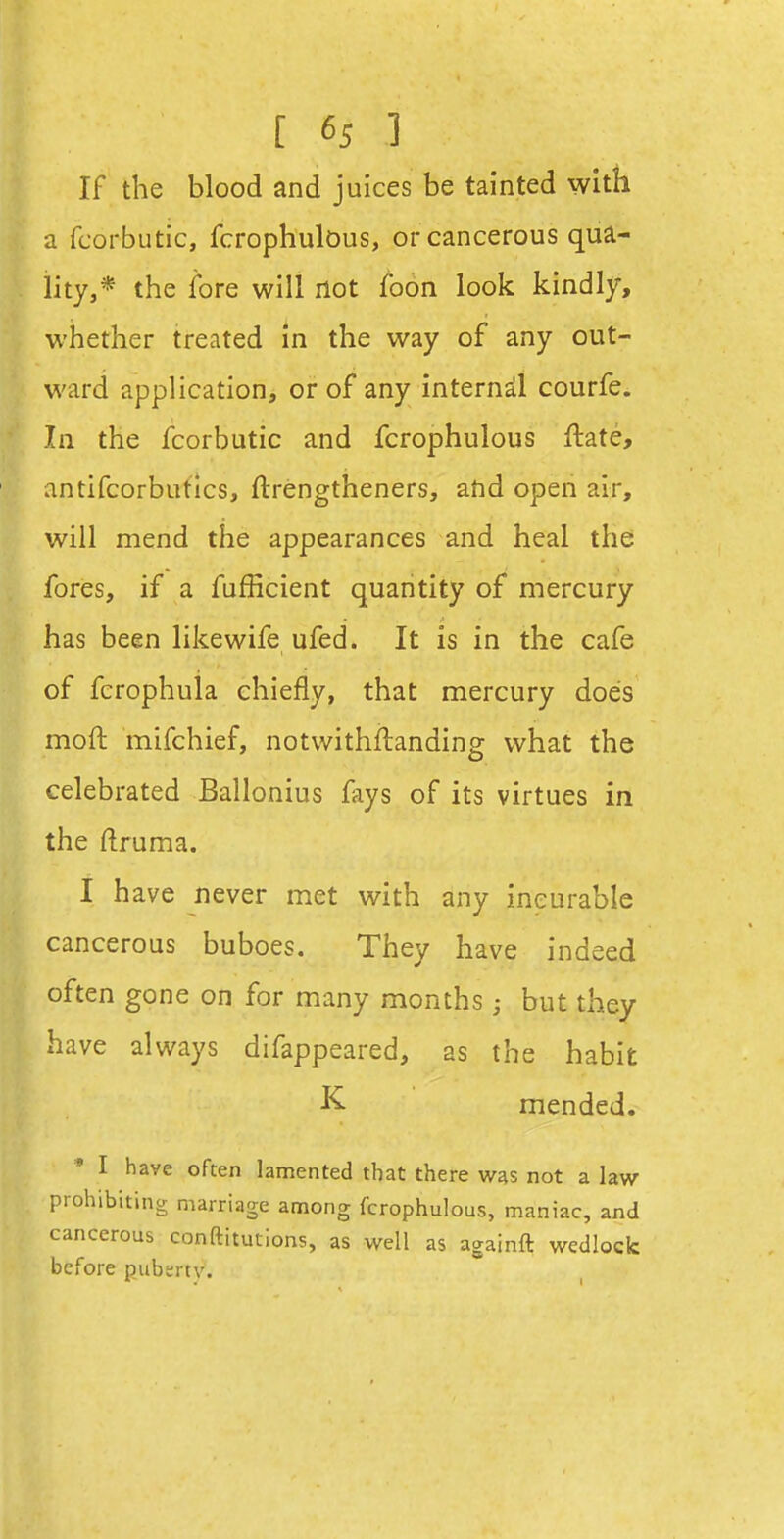 [ 6s 1 If the blood and juices be tainted with a fcorbutic, fcrophulDus, or cancerous qua- lity,* the fore will not foon look kindly, whether treated in the way of any out- ward application, or of any internal courfe. In the fcorbutic and fcrophulous ftate, antifcorbutics, ftrengtheners, and open air, will mend the appearances and heal the fores, if a fufficient quantity of mercury has been like wife ufed. It is in the cafe of fcrophula chiefly, that mercury does moft mifchief, notwithftanding what the celebrated Ballonius fays of its virtues in the ftruma. I have never met with any incurable cancerous buboes. They have indeed often gone on for many months; but they have always difappeared, as the habit K. mended. • I have often lamented that there was not a law prohibiting marriage aniong fcrophulous, maniac, and cancerous conftitutions, as well as againft wedlock before puberty.