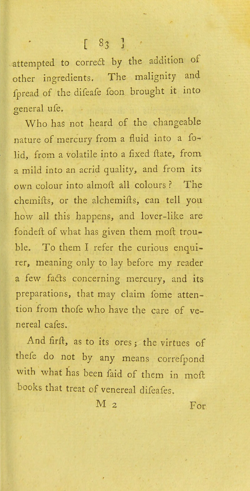 attempted to corred; by the addition of other ingredients. The malignity and fpread of the difeafe foon brought it into general ufe. o Who has not heard of the changeable nature of mercury from a fluid into a fo- lid, from a volatile into a fixed ftate, from a mild into an acrid quality, and from its own colour into almoft all colours ? The chemifls, or the alchemifls, can tell you how all this happens, and lover-like are fondeft of what has given them moft trou- ble. To them I refer the curious enqui- rer, meaning only to lay before my reader a few fads concerning mercury, and its preparations, that may claim fome atten- tion from thofe who have the care of ve- nereal cafes. And firft, as to its ores j the virtues of thefe do not by any means correfpond with what has been faid of them in moft books that treat of venereal difeafes. M 2 For