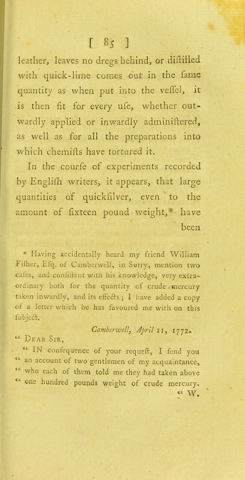 leather, leaves no dregs behind, or diftilled with quick-lime comes out in the fame quantity as when put into the vefTel, it is then fit for every ufe, whether out- wardly applied or inwardly adminiftered, as well as for all the preparations into which chemifts have tortured it. In the courfe of experiments recorded by Englifh writers, it appears, that large quantities of quickfilver, even ' to the amount of lixteen pound weight,*- have been * Having accidentally heard my friend William Fifher, Efq. of Camberwell, in Surry, mention two cafes, and confiilent witii his knowledge, very extra- ordinary both for the quantity of crude . mercury taken inwardly, and its efFefls j I have added a copy of a letter which he has favoured me with on this fubjcft. Camberwell^ Jpril ii, 1772.  Dear Sir, IN confequence of your requeft, I fend you  an account of two gentlemen of my acquaintance, who each of them told me they had taken above *' one hundred pounds weight of crude mercury. « W.