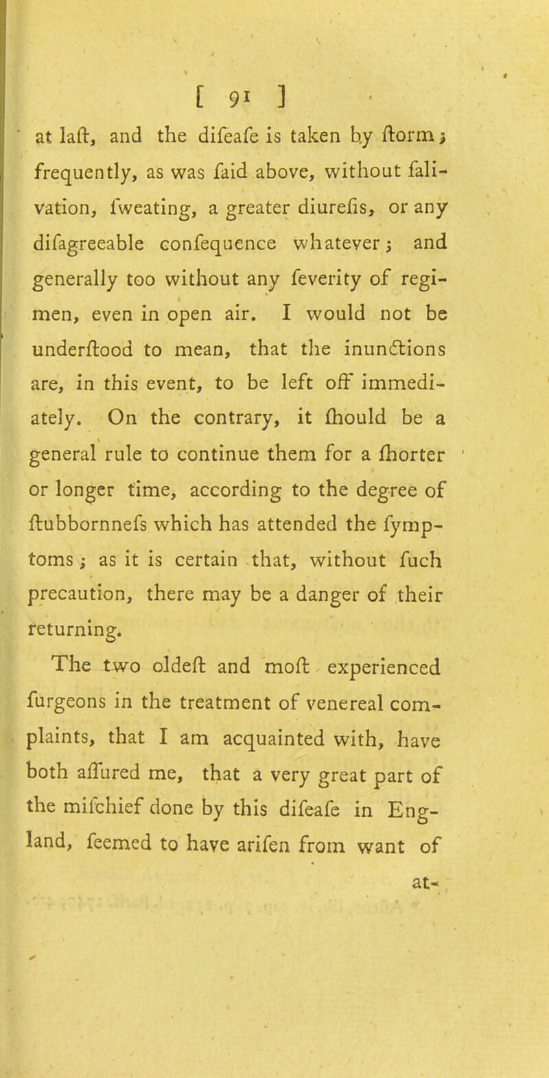 at laft, and the difeafe is taken hy ftorm; frequently, as was faid above, without fali- vation, fweating, a greater diurefis, or any difagreeable confequence whatever; and generally too without any feverity of regi- men, even in open air. I would not be underftood to mean, that the inunitions are, in this event, to be left off immedi- ately. On the contrary, it fhould be a general rule to continue them for a fhorter or longer time, according to the degree of ftubbornnefs which has attended the fymp- toms; as it is certain that, without fuch precaution, there may be a danger of their returning. The two oldeft and moft experienced tfurgeons in the treatment of venereal com- plaints, that I am acquainted with, have both afTured me, that a very great part of the mifchief done by this difeafe in Eng- land, feemed to have arifen from want of at-