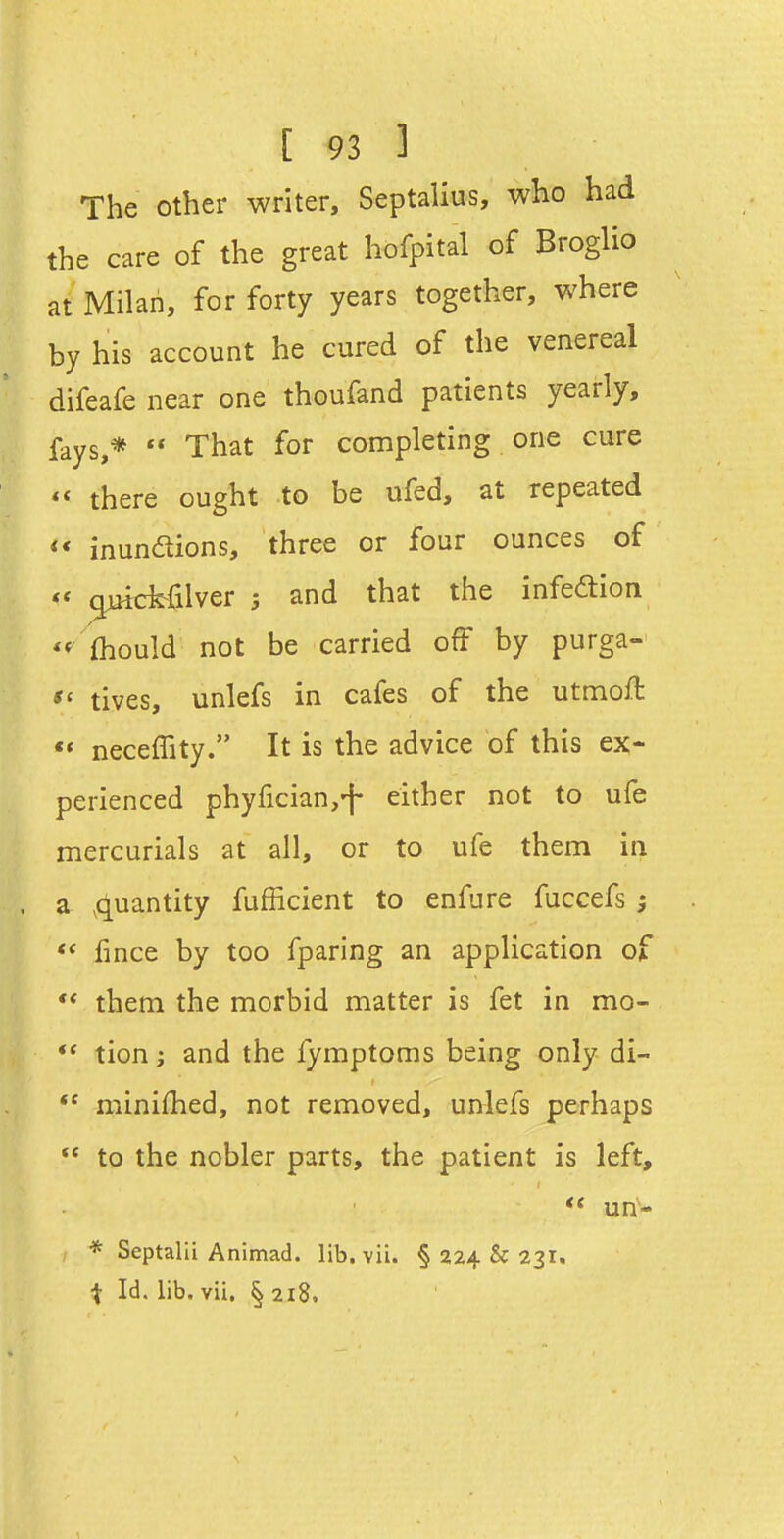 The other writer, Septalius, who had the care of the great hofpital of Broglio at Milan, for forty years together, where by his account he cured of the venereal difeafe near one thoufand patients yearly, fays,*  That for completing one cure  there ought to be ufed, at repeated <* inundions, three or four ounces of ^ctfilver 5 and that the infeaion *f (hould not be carried off by purga- tives, unlefs in cafes of the utmoft neceffity. It is the advice of this ex- perienced phyficianj-f either not to ufe mercurials at all, or to ufe them in a ^quantity fufficient to enfure fuccefs ; ** lince by too fparing an application of ** them the morbid matter is fet in mo- ** tion; and the fymptoms being only di-  minifhed, not removed, ur^lefs perhaps  to the nobler parts, the patient is left,  un- * Septalii Animad. lib. vii. § 224 & 231. ^ Id. lib. vii, § 218.