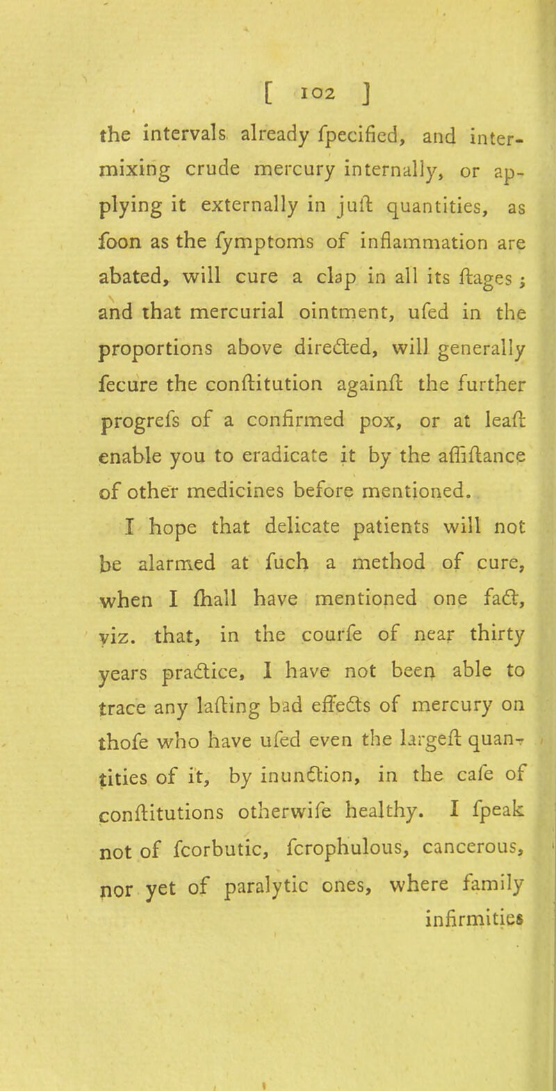 the intervals already fpecified, and inter- mixing crude mercury internally, or ap- plying it externally in julT: quantities, as foon as the fymptoms of inflammation are abated, will cure a clap in all its ftages; and that mercurial ointment, ufed in the proportions above direded, will generally fecure the conftitution againfi: the further progrefs of a confirmed pox, or at leaH: enable you to eradicate it by the affiflance of other medicines before mentioned. I hope that delicate patients will not be alarmed at fuch a method of cure, when I fhall have mentioned one fad;, viz. that, in the courfe of near thirty years pradice, 1 have not been able to trace any lading bad effeds of mercury on thofe who have ufed even the hrgeft quanr titles of it, by inundion, in the cafe of conftitutions otherwife healthy. I fpeak not of fcorbutic, fcrophulous, cancerous, nor yet of paralytic ones, where family infirmities I