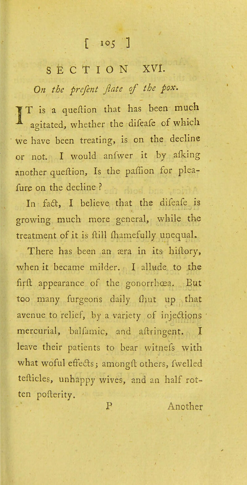 [ ] SECTION XVI. On the prefent Jiate of the pox. 1T is a queftion that has been much ^ ac^itated, whether the difeafc of which CD ' We have been treating, is on the decline or not. I would anfwer it by afking another queftion. Is the paffion for plea- fure on the decline ? In fadt, I believe that the difeafe is growing much more general, while the treatment of it is ftill fliamefully unequal. There has been an sra in its hiftory, when it became milder. I allude to the firfl appearance of the gonorrhcea. But too many furgeons daily flmt up that avenue to relief, by a variety of injedlions mercurial, balfamic, and aftringent. I leave their patients to bear witnefs with what woful effeds amongft others, fsvelled tefticles, unhappy wives, and an half rot- ten pofterity. P Another