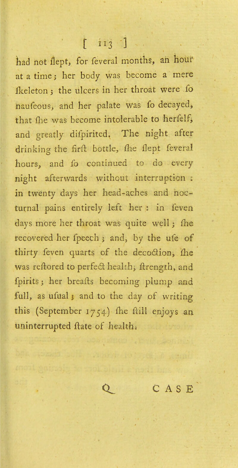 had not llept, for feveral months, ah hour at a time; her body was become a mere jflieleton j the lilcers in her throat were fo naufeous, and her palate was fo decayed, that flie was become intolerable to herfelfj and greatly difpirited. The night after drinking the firft bottle, fhe flept feveral hours, and fo continued to do every night afterwards without interruption ; in twenty days her head-aches and noc- turnal pains entirely left her : in feven days more her throat was quite well fhe recovered her fpeech 3 and, by the ufe of thirty feven quarts of the decodion, fhe was reflored to perfed heahhi ftrength, and fpirits 3 her breafts becoming plump and full, as ufual j and to the day of writing this (September 1754) flie fiill enjoys an uninterrupted ftate of healthi <X. C A S