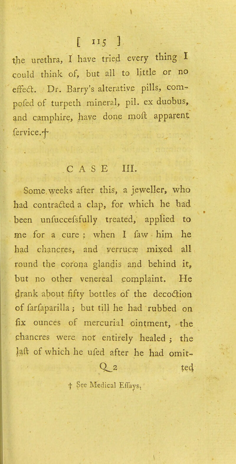 the urethra, I have tried every thing I could think of, but all to little or no effed. Dr. Barry's alterative pills, com^ pofed of turpeth mineral, pil. ex duobus, and camphire, have done moft apparent fervice.-f- CASE III. Some,weeks after this, a jeweller, who had contradled a clap, for which he had been unfuccefsfully treated, applied to me for a cure : when 1 faw hirn he had chancres, and verruca? mixed all round the corona glancjis ai^d behind it, but no other venereal complaint. He ^rank about fifty bottles of the decocftion of farfaparilla; but till he had rubbed on fix ounces of mercurial ointment, the chancres were not entirely healed ; the laft of which he ufed after he had omit- 0^2 te4 t See Medical E%s,