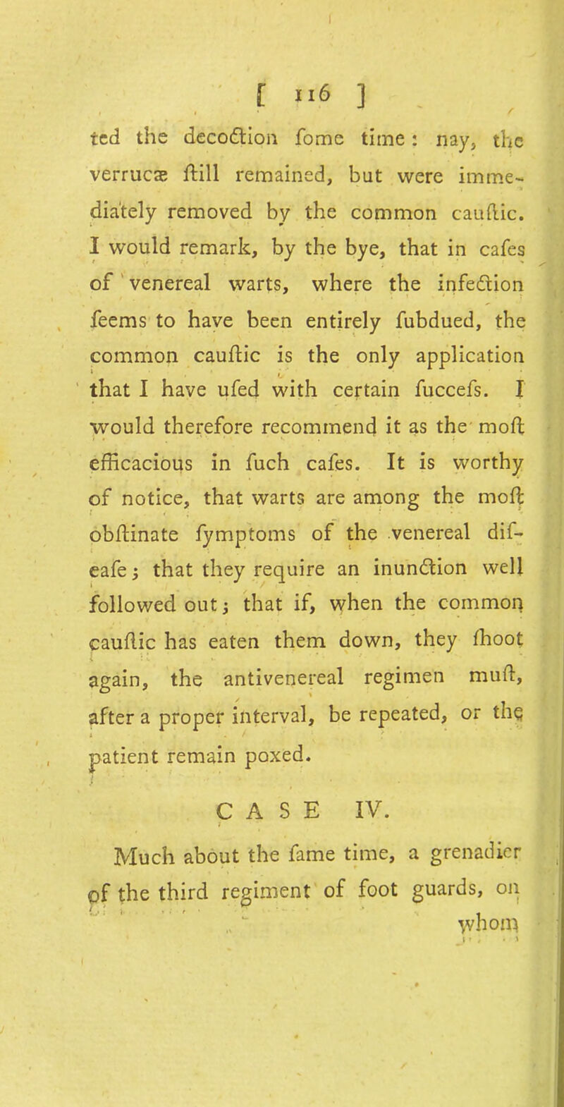 ted the decodlioii fome time: nay, the verrucae ftill remained, but were imme- diately removed by the common cauftic. I would remark, by the bye, that in cafes of venereal warts, where the irjfedion feems to have been entirely fubdued, the common cauftic is the only application ' that I have ufed with certain fuccefs. I would therefore recommencj it as the moft efficacious in fuch cafes. It is worthy of notice, that warts are among the moft pbftinate fymptoms of the venereal dif- eafe; that they require an inundion well followed out i that if, when the common cauflic has eaten them down, they fhoot ^gain, the antivenereal regimen muft, after a proper interval, be repeated, or the patient remain poxed. CASE IV. Much about the fame time, a grenadier of the third regiment of foot guards, on ^hon:^