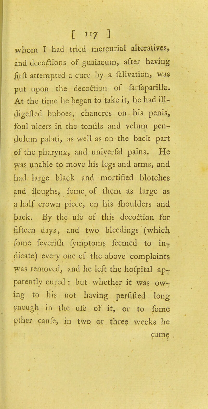 whom I had tried mercurial alteratives, and decodions of guaiacum, after having ^rft attempted a cure by a falivation, was put upon the decoftion of farfaparilla. At the time he began to take it, he had ill- digefted buboes, chancres on his penis, foul ulcers in the tonfils and velum pen- dulum palati, as well as on the back part of the pharynx, and univerfal pains. He yvas unable to move his legs and arms, and had large bUck and mortified blotches and floughs, fome^ of them as large as a half crown piece, on his fhoulders and back. By the ufe of this decodtion for fifteen days, and two bleedings (which fome feverilh lyniptom? feemed to in- dicate) every one of the above complaints was removed, and he left the hofpital ap- parently cured ; but whether it was ow- ing to his not having perfifted long enough in the ufe of it, or to fome other caufe, in two or three weeks he came