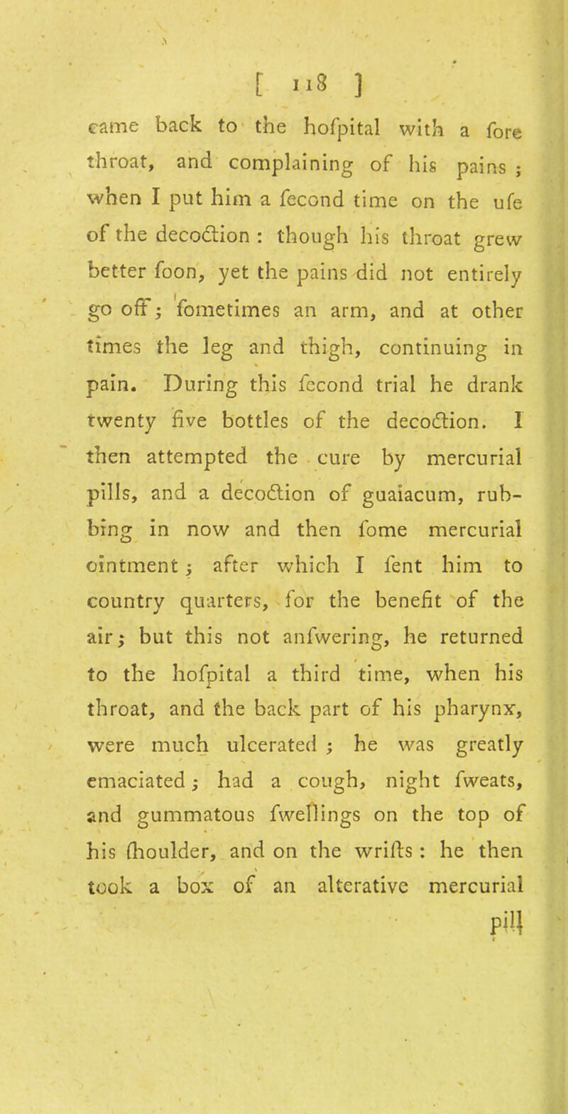 came back to the hofpital with a fore throat, and complaining of his pains ; when I put him a fecond time on the ufe of the decodion : though his throat grew better foon, yet the pains did not entirely go off; fometimes an arm, and at other times the leg and thigh, continuing in pain. During this fecond trial he drank twenty five bottles of the decodion. 1 then attempted the cure by mercurial pills, and a decodion of guaiacum, rub- bing in now and then fome mercurial ointment; after which I fent him to country quarters, for the benefit of the air^ but this not anfwering, he returned to the hofpital a third time, when his throat, and the back part of his pharynx, were much ulcerated ; he was greatly emaciated; had a cough, night fweats, and gummatous fwellings on the top of his Oioulder, and on the wrifts: he then took a box of an alterative mercurial