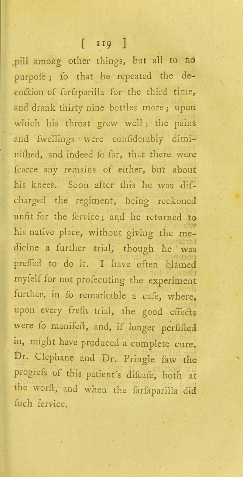 [ ] ,pill among other things, but all to hd purpofc; fo that he repeated the de- codtion of farfaparilla for the third time, and drank thirty nine bottles more j upoa which his throat grew well; the pains and fwellings- were confiderably dimi- niflied, and indeed fo far, that there were fcarce any remains of either, but about his knees. Soon after this he was dif- charged the regiment, beirjg reckoned unfit for the fervice; and he returned to his native place, without giving the me- dicine a further trial; though he ' was prelTed to do it. I have often blamed myfelf for not profecuting the experiment further, in fo remarkable a cafe-, where, upon every freOi trial, the good effedts were fo manifell, and, if longer perfifled in, might have produced a complete cure. Dr. Clephane and Dr. Pringle faw the progrefs of this patient's difeafe, both at the worft, and when the farfaparilla did luch fervice.