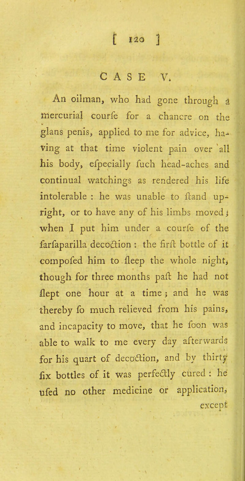 CASE V. An oilman, who had gone through i mercurial courfe for a chancre on the glans penis, applied to me for advice, ha- ving at that time violent pain over all his body, efpecially fuch head-aches and continual watchings as rendered his life intolerable : he wa.s unable to ftand up- tight, or to have any of his limbs moved} when I put him under a courfe of the farfaparilla decocSion : the firft bottle of it compofed him to .fleep the whole night> though for three months paft he had not flept one hour at a time j and he was thereby fo much relieved from his pains, and incapacity to move, that he foon was able to walk to me every day afterwards for his quart of decodlion, and by thirty lix bottles of it was perfedly cured : he tifed no other medicine or application, except