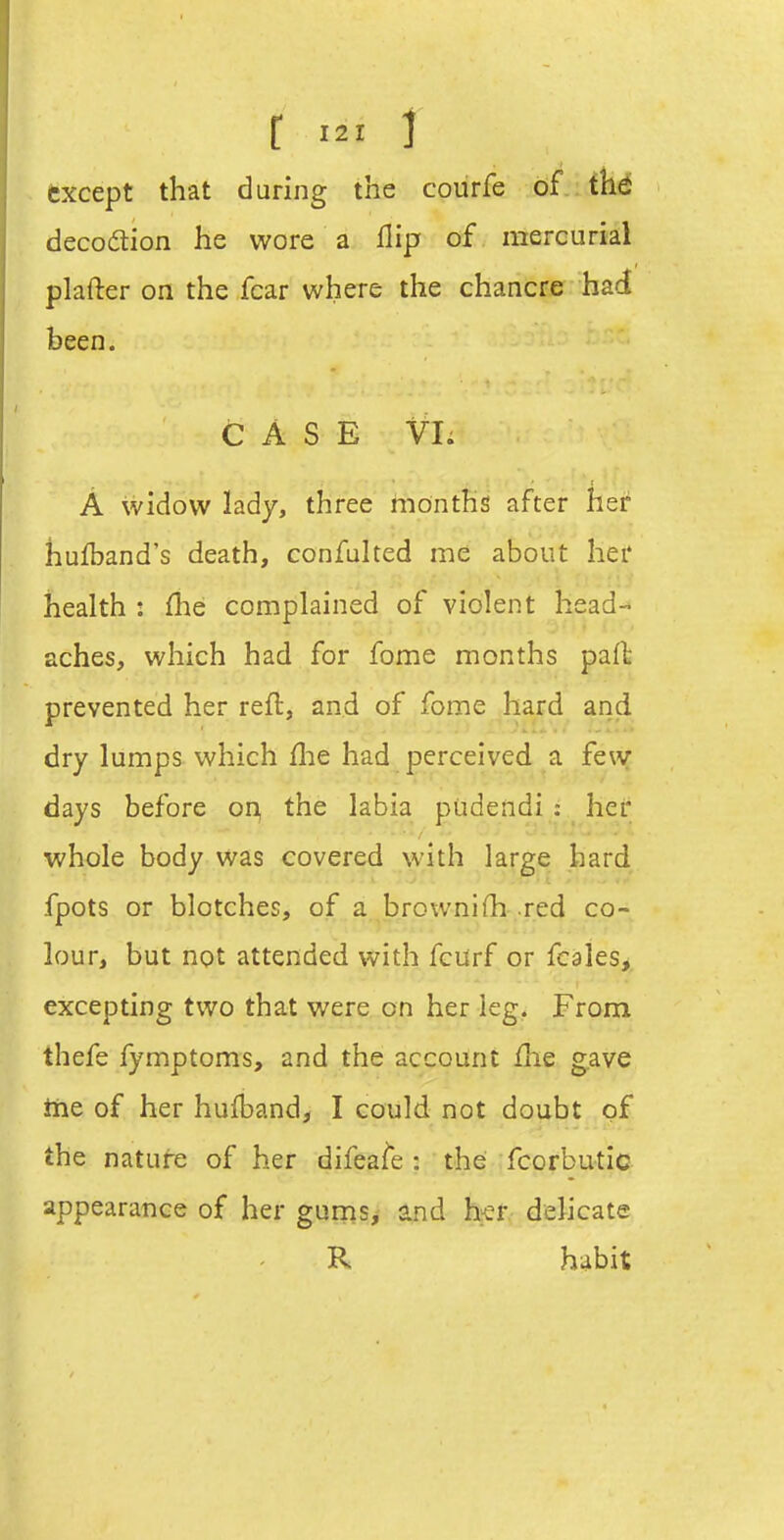 r i except that during the courfe of th6 decodion he wore a flip of. mercurial plafter on the fear where the chancre had been. CASE Vl; A widow lady, three months after her hufband's death, confulted me about her health : fhe complained of violent head- aches, which had for fome months pafl prevented her reft, and of fome hard and dry lumps which flie had perceived a few days before on, the labia pudendi : her whole body was covered with large hard fpots or blotches, of a brownifli-.red co- lour, but not attended with fcurf or fcales, excepting two that were on her leg. From thefe fymptoms, and the account flie gave iiie of her hulband, I could not doubt of the nature of her difeafe : the fcorbutic appearance of her guniSj and h^er delicate R habit