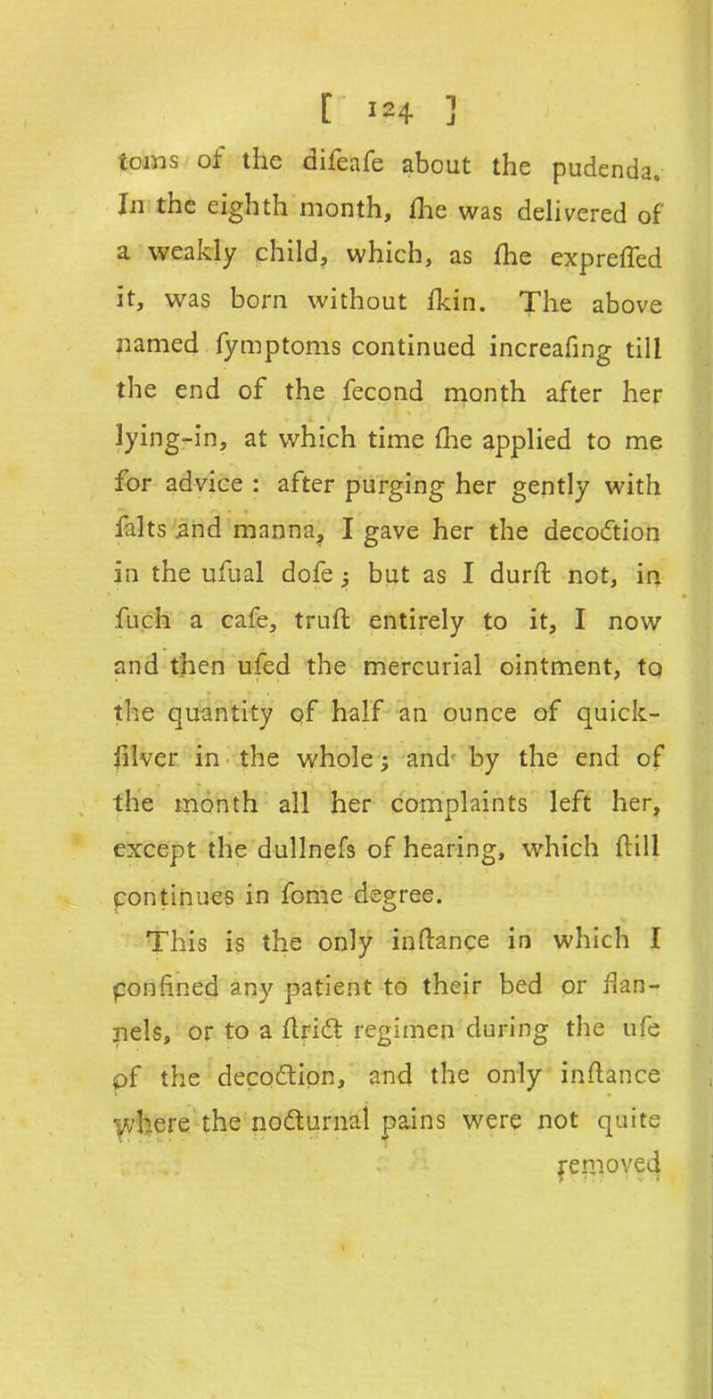 toiws of the difeafe about the pudenda. In the eighth month, flie was dehvered of a weakly child, which, as fhe expreffed it, was born without fkin. The above named fymptoms continued increafing till the end of the fecond month after her lying-in, at which time flie applied to me for advice : after purging her gently with falts 5nd manna, I gave her the decoction in the ufual dofe 5 but as I durft not, ir^ fuch a cafe, truft entirely to it, I now and then ufed the mercurial ointment, tq the quantity pf half an ounce of quick- |iiver in the whole; and^ by the end of the month all her complaints left her, except the dullnefs of hearing, which flill pontinues in fome degree. This is the only inftance in which I ponfined any patient to their bed or Han- xiels, or to a flridt regimen during the ufe pf the decoftipn, and the only inftance Vv'here the nodturnal pains were not quite Removed