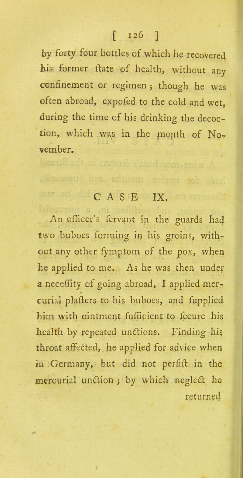 by forty four bottles of which he recovered his former ftate of health, without any confinement or regimen j though he was often abroad, expofed to the cold and wet, during the time of his drinking the decoc- tion, which was in the piopth of No- vember. CASE IX. , J^n officer's fervant in the guards had two buboes forming in his groins, withr- out any other fymptom of the pox, when he applied to me. As he was then under a neceffity of going abroad, I applied mer- curial plafters to his buboes, and fupplied him with ointment fufficient to fecure his health by repeated undlions. Finding hi§ throat affeded, he applied for advice when in Germany, but did not perfifl in the mercurial undion ; by which negledl he returned