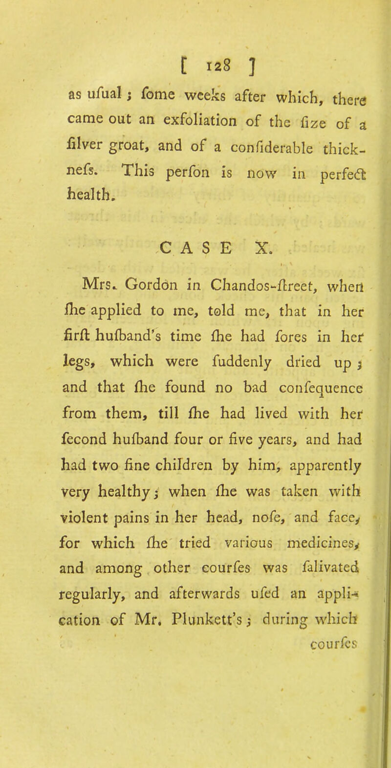 as ufual; fome weeks after which, there came out an exfoliation of the fize of a filver groat, and of a confiderable thick- nefs. This perfon is now in perfed health. C A S E X. Mrs. Gordon in Chandos-Hreet, when ihc applied to me, told me, that in her firft hufband's time fhe had fores in hef legs, which were fuddenly dried up j and that fhe found no bad confequence from them, till fhe had lived with her fecond hufband four or five years, and had had two fine children by him, apparently very healthy j when fhe was taken with violent pains in her head, nofe, and face/ for which fhe tried various medicines^ and among other eourfes was falivated regularly, and aftervi'ards ufed an appli-s cation of Mr, Plunkett's; during which eourfes