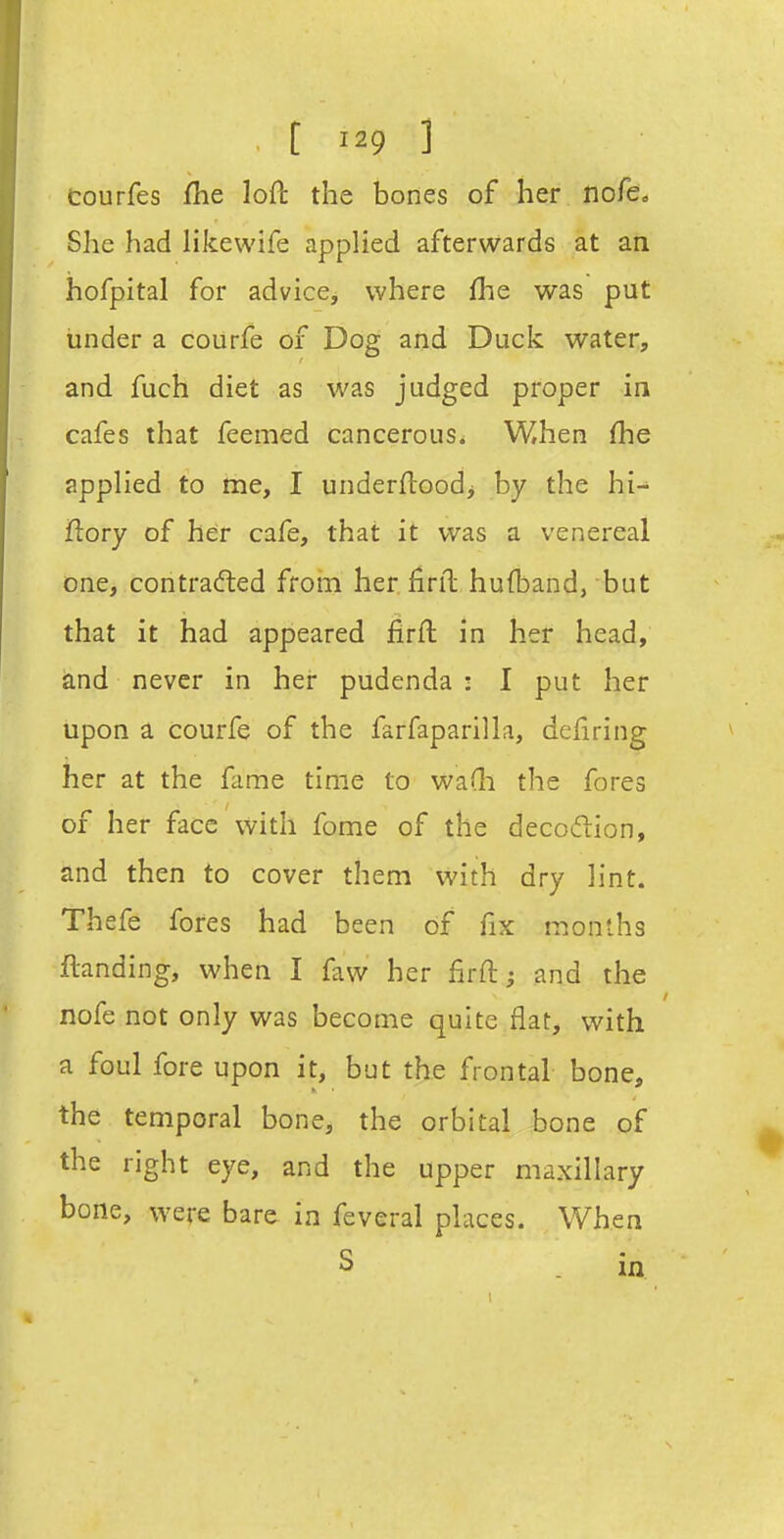 courfes fhe loft the bones of her nofco She had likewife applied afterwards at an hofpital for advice, where fhe was put under a coUrfe of Dog and Duck water, and fuch diet as was judged proper in cafes that feemed cancerous. When (he applied to me, I underftoodj by the hi- flory of her cafe, that it was a venereal one, contra(fted froin her. finl hufband, but that it had appeared firft in her head, and never in her pudenda : I put her upon a courfe of the farfaparilla, deliring her at the fame time to wa(li the fores of her face with fome of the decoftion, and then to cover them with dry lint. Thefe fores had been of fix months ftanding, when I faw her firft; and the nofe not only was become quite flat, with a foul fore upon it, but the frontal bone, the temporal bone, the orbital bone of the right eye, and the upper maxillary bone, were bare in feveral places. When S in