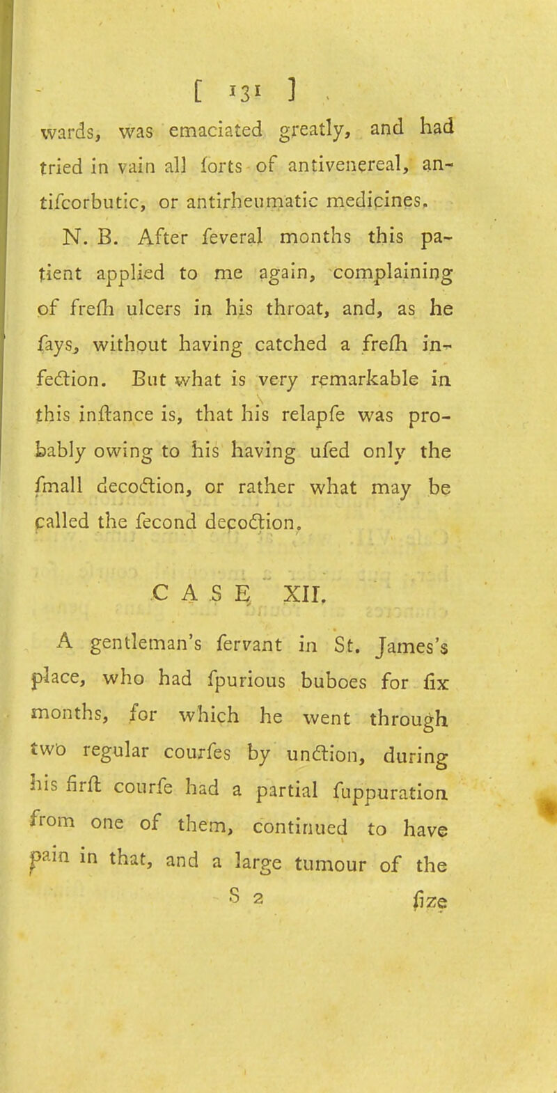 [ '31 ] ^ wards, was emaciated greatly, and had tried in vain al] forts of antivenereal, an- tifcorbutic, or antirheumatic medipines, N. B. After feveral months this pa- tient applied to me again, complaining of frefh ulcers in his throat, and, as he fays, withput having catched a frefh in- fedlion. But what is very remarkable in this inftance is, that his relapfe was pro- bably owing to his having ufed only the fmall decotflion, or rather what may be palled the fecond decodlion. C A S XII, A gentleman's fervant in St. James's place, who had fpurious buboes for fix months, for which he went through two regular courfes by unftion, during his firft courfe had a partial fuppuration from one of them, continued to have jpain in that, and a large tumour of the S 2 fize