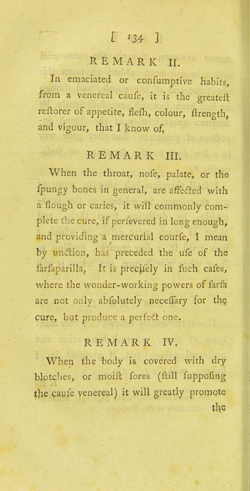 [ ^34 ] REMARK II. ■ In emaciated or confumptive habits, from a venereal caufe, it is the greateft reftorer of appetite, flefh, colour, ftrength, and vigour, that I know of, REMARK III. When the throat, nofe, palate, or the fpungy bones in general, are affeded with a flough or caries, it will commonly com- plete the cure, if perfevered in long enough, and providing a mercurial courfe, I mean by undion, has preceded the ufe of the farfaparilla. It is precifely in fuch cafes, where the wonder-working powers of farfa are not only abfolutely necellary for thg cure, but produce a perfect one. REMARK IV. When the body is covered with dry blotclies, or moiH fores (flill fuppofing the caufe venereal) it will greatly promote (he