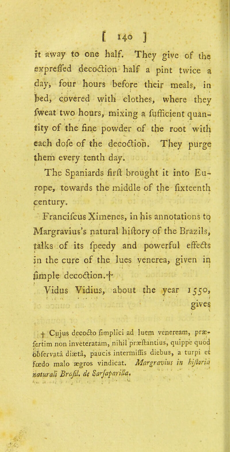 £ HO ] it away to one half. They give of the e^fprejfled decodion half a pint twice a day, four hours before their meals, in bed, covered with clothes, where they fweat two hours, mixing a fufficient quan- tity of the fine powder of the root with each dofe of the decodtioh. They purge them every tenth day. The Spaniards firft brought it into Eu- rope, towards the middle of the fixteenth century. ■ Francifcus Ximenes, in his annotations to Margravius's natural hiftory of the Brazils, talks of its fpeedy and powerful effedls jn the cure of the lues venerea, given in pimple decodion.-f* Vidua Vidius, about the year 1550, gives -j- Cujus deco£lo fimplici ad Juem veneream, prae-- fertim non inveteratam, nihil praeftantius, quippe quod fat)ferv?ita diaeta, paucis intermiflis diebus, a turpi et fcedo malo segros vindicat. Margravhis in hijioria naturali Brofil, de SarJapaTilla,