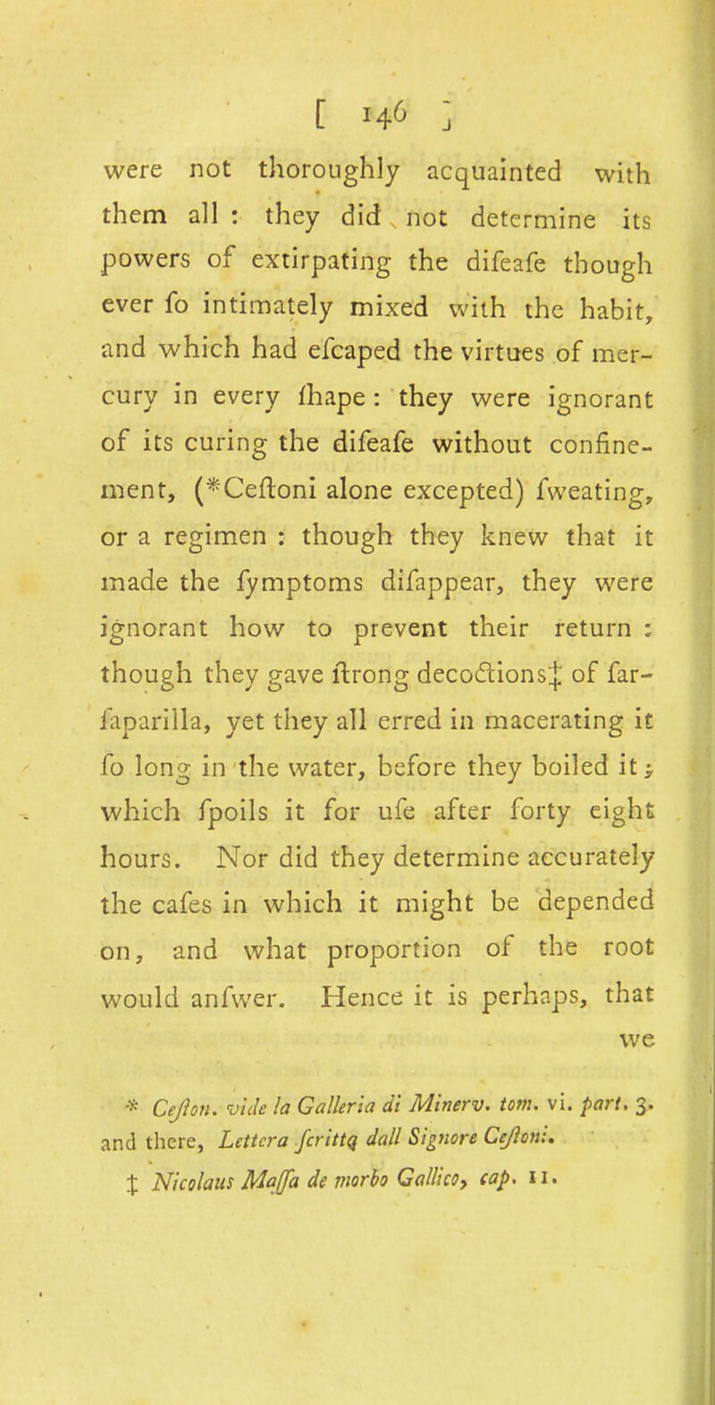 [ ] were not thoroughly acquainted with them all : they did not determine its powers of extirpating the difeafe though ever fo intimately mixed with the habit, and which had efcaped the virtues of mer- cury in every (hape: they were ignorant of its curing the difeafe without confine- ment, (*Ceftoni alone excepted) fweating, or a regimen : though they knew that it made the fymptoms difappear, they were ignorant how to prevent their return : though they gave ftrong decodionsj of far- faparilla, yet they all erred in macerating it fo long in the water, before they boiled it ^ which fpoils it for ufe after forty eight hours. Nor did they determine accurately the cafes in which it might be depended on, and what proportion of the root would anfwer. Hence it is perhaps, that we * Cejion. vide la Galkria di Minerv. torn. vi. part. 3. and there, Lettcra fa ittq dall Signore Cejioni, X Nicolaus Mqffa de morho Ga/llcoy cap. 11.