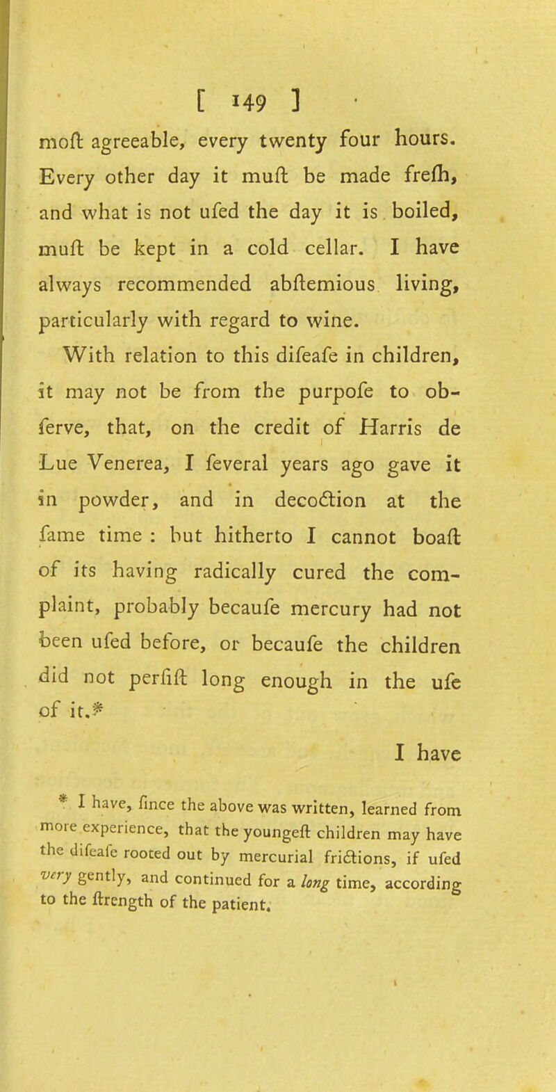 mofl agreeable, every twenty four hours. Every other day it muft be made frefh, and what is not ufed the day it is boiled, muft be kept in a cold cellar. I have always recommended abftemious living, particularly with regard to wine. With relation to this difeafe in children, it may not be from the purpofe to ob- ferve, that, on the credit of Harris de Lue Venerea, I feveral years ago gave it in powder, and in decodlion at the fame time : hut hitherto I cannot boaft of its having radically cured the com- plaint, probably becaufe mercury had not been ufed before, or becaufe the children did not perfift long enough in the ufe of it.^ I have * I have, fince the above was written, learned from more experience, that the youngeft children may have the difeafe rooted out by mercurial fridtions, if ufed very gently, and continued for a long time, according to the ftrength of the patient. I