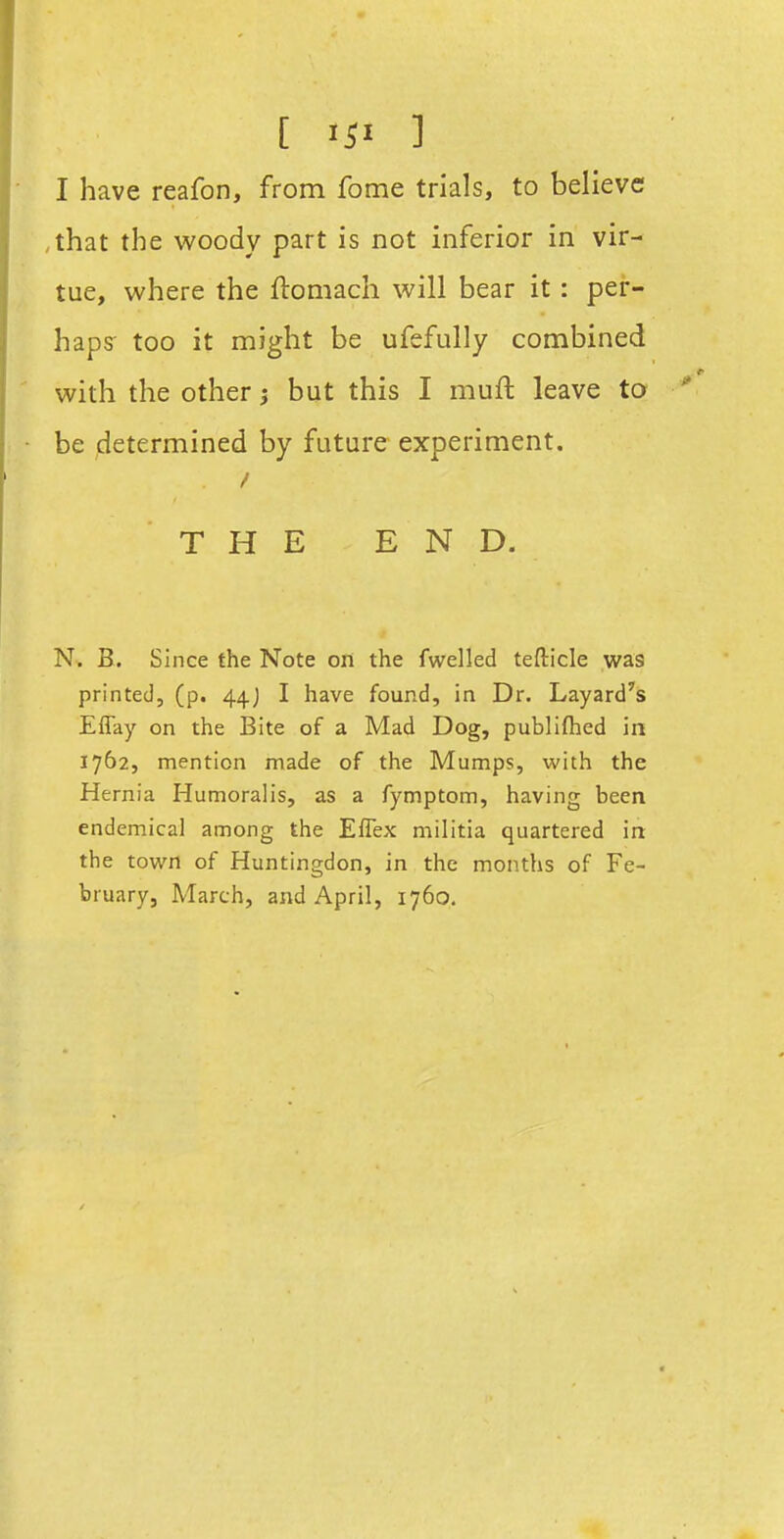 [ >ii ] I have reafon, from fome trials, to believe ,that the woody part is not inferior in vir- tue, where the ftomach will bear it: per- haps too it might be ufefully combined with the other 5 but this I muft leave to be determined by future experiment. THE END. N. B. Since the Note on the fwelled teflicle was printed, (p. 44J I have found, in Dr. Layard's Effay on the Bite of a Mad Dog, publifhed in 1762, mention made of the Mumps, with the Hernia Humoralis, as a fymptom, having been endemical among the Eflex militia quartered in the town of Huntingdon, in the months of Fe- bruary, March, and April, 1760.