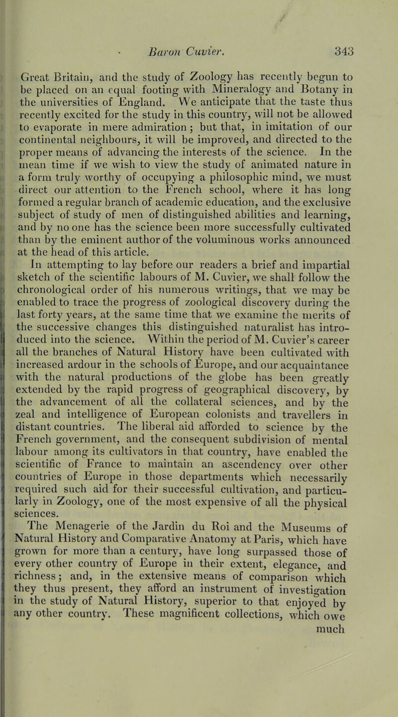 Great Britain, and the study of Zoology has recently begun to be placed on an equal footing with Mineralogy and Botany in the universities of England. We anticipate that the taste thus recently excited for the study in this country, will not be allowed to evaporate in mere admiration ; but that, in imitation of our continental neighbours, it will be improved, and directed to the proper means of advancing the interests of the science. In the mean time if we wish to view the study of animated nature in a form truly worthy of occupying a philosophic mind, we must direct our attention to the French school, where it has long formed a regular branch of academic education, and the exclusive subject of study of men of distinguished abilities and learning, and by no one has the science been more successfully cultivated than by the eminent author of the voluminous works announced at the head of this article. In attempting to lay before our readers a brief and impartial sketch of the scientific labours of M. Cuvier, we shall follow the chronological order of his numerous writings, that we may be enabled to trace the progress of zoological discovery during the last forty years, at the same time that we examine the merits of the successive changes this distinguished naturalist has intro- duced into the science. Within the period of M. Cuvier’s career all the branches of Natural History have been cultivated with increased ardour in the schools of Europe, and our acquaintance with the natural productions of the globe has been greatly extended by the rapid progress of geographical discovery, by the advancement of all the collateral sciences, and by the zeal and intelligence of European colonists and travellers in distant countries. The liberal aid afforded to science by the French government, and the consequent subdivision of mental labour among its cultivators in that country, have enabled the scientific of France to maintain an ascendency over other countries of Europe in those departments which necessarily required such aid for their successful cultivation, and particu- larly in Zoology, one of the most expensive of all the physical sciences. The Menagerie of the Jardin du Roi and the Museums of Natural History and Comparative Anatomy at Paris, which have grown for more than a century, have long surpassed those of every other country of Europe in their extent, elegance, and richness; and, in the extensive means of comparison which they thus present, they afford an instrument of investigation in the study of Natural History, superior to that enjoyed by any other country. These magnificent collections, which owe much