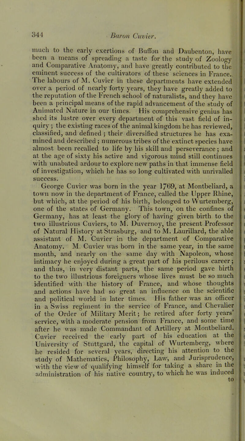 much to the early exertions of Buffon and Daubenton, have been a means of spreading a taste for the study of Zoology and Comparative Anatomy, and have greatly contributed to the eminent success of the cultivators of these’sciences in France. The labours of M. Cuvier in these departments have extended over a period of nearly forty years, they have greatly added to the reputation of the French school of naturalists, and they have been a principal means of the rapid advancement of the study of Animated Nature in our times. His comprehensive genius has shed its lustre over every department of this vast field of in- quiry ; the existing races of the animal kingdom he has reviewed, classified, and defined ; their diversified structures he has exa- mined and described ; numerous tribes of the extinct species have almost been recalled to life by his skill and perseverance; and at the age of sixty his active and vigorous mind still continues with unabated ardour to explore new paths in that immense field of investigation, which he has so long cultivated with unrivalled success. George Cuvier was born in the year 1739, at Montbeliard, a town now in the department of France, called the Upper Rhine, but which, at the period of his birth, belonged to Wurtemberg, one of the states of Germany. This town, on the confines of Germany, has at least the glory of having given birth to the two illustrious Cuviers, to M. Duvernoy, the present Professor of Natural History atStrasburg, and toM. Laurillard, the able assistant of M. Cuvier in the department of Comparative Anatomy. M. Cuvier was born in the same year, in the same month, and nearly on the same day with Napoleon, whose intimacy he enjoyed during a great part of his perilous career; and thus, in very distant parts, the same period gave birth to the two illustrious foreigners whose lives must be so much identified with the history of France, and whose thoughts and actions have had so great an influence on the scientific and political world in later times, His father was an officer in a Swiss regiment in the service of France, and Chevalier of the Order of Military Merit; he retired after forty years’ service, with a moderate pension from France, and some time after he Mas made Commandant of Artillery at Montbeliard. Cuvier received the early part of his education at the University of Stuttgard, the capital of Wurtemberg, udiere he resided for several years, directing his attention to the study of Mathematics, Philosophy, lxvw, and Jurisprudence, with the view of qualifying himself for taking a share in the administration of his native country, to which he was induced